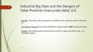 Industrial Big Data and the Dangers of
False-Positives (inaccurate data), G.E.
Big data: “The data could someday be as valuable as the machinery itself, if not more
so.”
Can Result in Savings: Gas Turbine 950,000 ton engine built in half the typical 5 years.
Sensors: “But a false positive that prompts an airline to take a jet off the wing …is a
$100,000 mistake.”
9
China 2016
 
