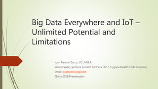 Big Data Everywhere and IoT –
Unlimited Potential and
Limitations
Juan Ramon Zarco, J.D., M.B.A.
Silicon Valley Venture Growth Partners LLP / Hygieia Health Tech Company
Email: jrzarco@svvgp.com
China 2016 Presentation
 