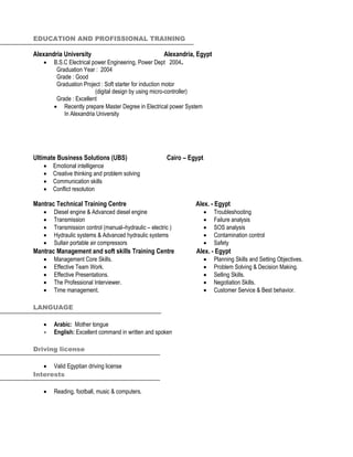 EDUCATION AND PROFISSIONAL TRAINING
Alexandria University Alexandria, Egypt
 B.S.C Electrical power Engineering, Power Dept 2004.
Graduation Year : 2004
Grade : Good
Graduation Project : Soft starter for induction motor
(digital design by using micro-controller)
Grade : Excellent
 Recently prepare Master Degree in Electrical power System
In Alexandria University
Ultimate Business Solutions (UBS) Cairo – Egypt
 Emotional intelligence
 Creative thinking and problem solving
 Communication skills
 Conflict resolution
Mantrac Technical Training Centre Alex. - Egypt
 Diesel engine & Advanced diesel engine
 Transmission
 Transmission control (manual–hydraulic – electric )
 Hydraulic systems & Advanced hydraulic systems
 Sullair portable air compressors
 Troubleshooting
 Failure analysis
 SOS analysis
 Contamination control
 Safety
Mantrac Management and soft skills Training Centre Alex. - Egypt
 Management Core Skills.
 Effective Team Work.
 Effective Presentations.
 The Professional Interviewer.
 Time management.
 Planning Skills and Setting Objectives.
 Problem Solving & Decision Making.
 Selling Skills.
 Negotiation Skills.
 Customer Service & Best behavior.
LANGUAGE
 Arabic: Mother tongue
 English: Excellent command in written and spoken
Driving license
 Valid Egyptian driving license
Interests
 Reading, football, music & computers.
 
