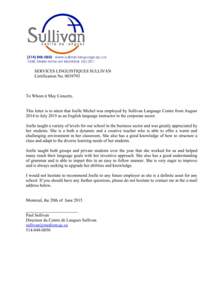 SERVICES LINGUISTIQUES SULLIVAN
Certification No. 0039793
To Whom it May Concern,
This letter is to attest that Joelle Michel was employed by Sullivan Language Centre from August
2014 to July 2015 as an English language instructor in the corporate sector.
Joelle taught a variety of levels for our school in the business sector and was greatly appreciated by
her students. She is a both a dynamic and a creative teacher who is able to offer a warm and
challenging environment in her classroom. She also has a good knowledge of how to structure a
class and adapt to the diverse learning needs of her students.
Joelle taught both groups and private students over the year that she worked for us and helped
many reach their language goals with her inventive approach. She also has a good understanding
of grammar and is able to impart this in an easy to follow manner. She is very eager to improve
and is always seeking to upgrade her abilities and knowledge.
I would not hesitate to recommend Joelle to any future employer as she is a definite asset for any
school. If you should have any further questions, please do not hesitate to contact me at the e-mail
address below.
Montreal, the 20th of June 2015
________________________
Paul Sullivan
Directeur du Centre de Langues Sullivan
sullivan@mediom.qc.ca
514-848-0850
 