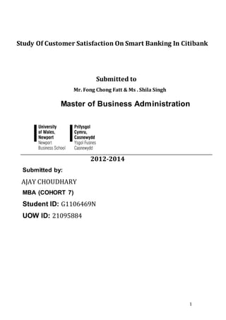 1
Study Of Customer Satisfaction On Smart Banking In Citibank
Submitted to
Mr. Fong Chong Fatt & Ms . Shila Singh
Master of Business Administration
2012-2014
Submitted by:
AJAY CHOUDHARY
MBA (COHORT 7)
Student ID: G1106469N
UOW ID: 21095884
 
