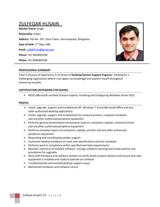 Zulfeqar Husain| CV | P a g e 1
ZULFEQAR HUSAIN
Marital Status: Single.
Nationality:Indian.
Address: Flat No- 207, Sona Tower, Veeranapalya, Bangalore
Date of birth: 2nd
May 1987
Email: zulfy87rizvi@gmail.com
Phone:+91-9044003786
Phone: +91-9044003786
PROFESSIONAL SUMMARY
Total 2.10 years of experience in all facets of Desktop/System Support Engineer. Seeking for a
challenging organization where I can apply my knowledge and explore myself throughout
enhancing myskills.
CERTIFICATION (APPEARING FOR EXAMS)
 MCSE (Microsoft certified Solution Expert): Installing and Configuring Windows Server 2012
PROFILE
 Install, upgrade, support and troubleshoot XP, Windows 7, 8 and Microsoft Office and any
other authorised desktop applications
 Install, upgrade, support and troubleshoot for network printers, computer hardware
and anyother authorised peripheral equipment
 Performs general preventative maintenance tasks on computers, laptops, network printers
and anyother authorised peripheral equipment
 Performs remedial repairs on computers, laptops, printers and any other authorized
peripheral equipment
 Requesting and coordinating vendor support
 Customize desktop hardware to meet user specifications and site standards
 Performs work in compliance within specified warranty requirements
 Maintain inventory of installed software, manage software licensing and create policies and
procedures for upgrades
 Work with hardware and software vendors to verify timely product delivery and ensure that new
equipment is installed and ready to operate on schedule
 Troubleshooted and resolved desktop support issues
 Maintained hardware and software record
 