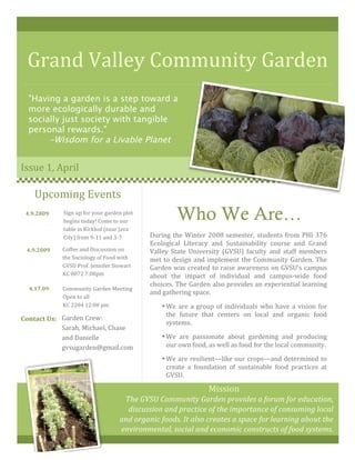 Grand Valley Community Garden 
"Having a garden is a step toward a
more ecologically durable and
socially just society with tangible
personal rewards."
-Wisdom for a Livable Planet
Issue 1, April 
Who We Are…
During the Winter 2008 semester, students from PHI 376 
Ecological  Literacy  and  Sustainability  course  and  Grand 
Valley  State  University  (GVSU)  faculty  and  staff  members 
met to design and implement the Community Garden. The 
Garden was created to raise awareness on GVSU’s campus 
about  the  impact  of  individual  and  campus‐wide  food 
choices. The Garden also provides an experiential learning 
and gathering space.  
•We are a group of individuals who have a vision for 
the  future  that  centers  on  local  and  organic  food 
systems.  
•We  are  passionate  about  gardening  and  producing 
our own food, as well as food for the local community.  
•We are resilient—like our crops—and determined to 
create  a  foundation  of  sustainable  food  practices  at 
GVSU.  
Mission 
The GVSU Community Garden provides a forum for education, 
discussion and practice of the importance of consuming local 
and organic foods. It also creates a space for learning about the 
environmental, social and economic constructs of food systems. 
Upcoming Events 
4.9.2009 
4.9.2009 
4.17.09 
Contact Us: 
Sign up for your garden plot 
begins today! Come to our 
table in Kirkhof (near Java 
City) from 9‐11 and 3‐7 
Coffee and Discussion on 
the Sociology of Food with 
GVSU Prof. Jennifer Stewart  
KC 0072 7:00pm 
Community Garden Meeting 
Open to all        
KC 2204 12:00 pm 
Garden Crew:         
Sarah, Michael, Chase 
and Danielle 
gvsugarden@gmail.com 
 