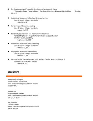  Institutional Assesment in Food and Beverage Services
John B. Lacson Colleges Foundation
March 8,2014
 Ice Carving and Balloon Art Making
John B. Lacson Colleges Foundation
August 26,2015
 Personality Development and Pre-Employment Seminar
“Embedding Positive Image to Personality Waves Opportunities”
L’Fisher Hotel, Bacolod City
September 17,2013
 Institutional Assesment in Housekeeping
John B. Lacson Colleges Foundation
October 13, 2012
 Institutional Assesment in Bartending
John B. Lacson Colleges Foundation
October 13, 2012
 National Service Training Program - Civic Welfare Training Service (NSTP-CWTS)
University of St. La Salle - Bacolod
March 26, 2011
REFERENCE
Ana Juline G. Dangallo
Dean, Business Department
John B. Lacson Colleges Foundation-Bacolod
09163320834
Ivan Catalan
Program Head, BSHRM
John B. Lacson Colleges Foundation- Bacolod
(034) 434-2279
Roy Villarosa
Faculty, BSHRM
John B. Lacson Colleges Foundation – Bacolod
09194790333
 Pre-Employment and Personality Development Seminar with theme
“Putting the Career Puzzle in Place” Carribean Water Park & Resotel, Bacolod City October
10, 2015
 