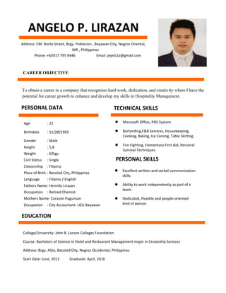 ANGELO P. LIRAZAN
Address: CM. Recto Street, Brgy. Poblacion , Bayawan City, Negros Oriental,
NIR , Philippines
Phone: +63917 795 9446 Email: jejelo2a@gmail.com
CAREER OBJECTIVE
To obtain a career in a company that recognizes hard work, dedication, and creativity where I have the
potential for career growth to enhance and develop my skills in Hospitality Management.
PERSONAL DATA
Age : 22
Birthdate : 11/28/1993
Gender : Male
Height : 5,8
Weight : 62kgs
Civil Status : Single
Citezenship : Filipino
Place of Birth : Bacolod City, Philippines
Language : Filipino / English
Fathers Name: Hermilo Lirazan
Occupation : Retired Chemist
Mothers Name: Corazon Pagunsan
Occupation : City Accountant- LGU Bayawan
TECHNICAL SKILLS
 Microsoft Office, POS System
 Bartending,F&B Services, Housekeeping,
Cooking, Baking, Ice Carving, Table Skirting.
 Fire Fighting, Elementary First Aid, Personal
Survival Techniques
PERSONAL SKILLS
 Excellent written and verbal communication
skills.
 Ability to work independently as part of a
team.
 Dedicated, Flexible and people-oriented
kind of person.
EDUCATION
College/University: John B. Lacson Colleges Foundation
Course: Bachelors of Science in Hotel and Restaurant Management major in Cruiseship Services
Address: Brgy. Alijis, Bacolod City, Negros Occidental, Philippines
Start Date: June, 2012 Graduate: April, 2016
 