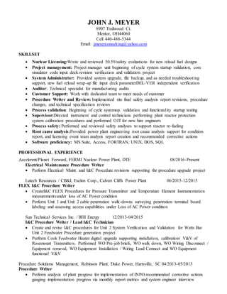 JOHN J. MEYER
8907 Trailwood Ct.
Mentor, OH44060
Cell 440-488-5344
Email: jmeyerconsulting@yahoo.com
SKILLSET
 Nuclear Licensing:Wrote and reviewed 50.59/safety evaluations for new reload fuel designs
 Project management: Project manager unit beginning of cycle system startup validation, core
simulator code input deck revision verification and validation project
 System Administrator: Provided system upgrade, file backup, and as needed troubleshooting
support, new fuel reload wrap-up file input deck parameterDEL-VER independent verification
 Auditor: Technical specialist for manufacturing audits
 Customer Support: Work with dedicated team to meet needs of customer
 Procedure Writer and Review: Implemented site final safety analysis report revisions, procedure
changes, and technical specification reviews
 Process validation: Beginning of cycle systemop. validation and functionality startup testing
 Supervisor:Directed instrument and control technicians performing plant reactor protection
system calibration procedures and performed OJT for new hire engineers
 Process safety: Performed and reviewed safety analyses to support reactor re-fueling
 Root cause analysis:Provided power plant engineering root cause analysis support for condition
report, and licensing event team analysis report creation and recommended corrective actions
 Software proficiency: MS Suite, Access, FORTRAN, UNIX, DOS, SQL
PROFESSIONAL EXPERIENCE
Accelerent/Planet Forward, FERMI Nuclear Power Plant, DTE 08/2016-Present
Electrical Maintenance Procedure Writer
 Perform Electrical Maint. and I&C Procedure revisions supporting the procedure upgrade project
Lutech Resources / CB&I, Exelon Corp., Calvert Cliffs Power Plant 06/2015-12/2015
FLEX I&C Procedure Writer
 CreateI&C FLEX Procedures for Pressure Transmitter and Temperature Element Instrumentation
measurementsunder loss of AC Power condition
 Perform Unit 1 and Unit 2 cable penetration walk-downs surveying penetration terminal board
labeling and assessing access capabilities under Loss of AC Power condition
Sun Technical Services Inc. / BHI Energy 12/2013-04/2015
I&C Procedure Writer / Lead I&C Technician
 Create and revise I&C procedures for Unit 2 System Verification and Validation for Watts Bar
Unit 2 Feedwater Procedure generation project
 Perform Cook Feedwater Heater digital upgrade supporting installation, calibration/ V&V of
Rosemount Transmitters. Performed WO Pre-job briefs, WO walk down, WO Wiring Disconnect /
Equipment removal, WO Equipment Installation / Wiring Lead Connect and WO Equipment
functional V&V
Procedure Solutions Management, Robinson Plant, Duke Power, Hartsville, SC 04/2013-05/2013
Procedure Writer
 Perform analysis of plant progress for implementation of INPO recommended corrective actions
gauging implementation progress via monthly report metrics and system engineer interview
 