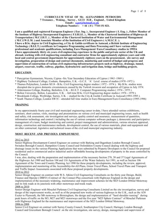 Page 1 of 8
CURRICULUM VITAE OF Mr. ALEXANDROS PETROUDIS
7 Trenance , Woking , Surrey , GU21 3LR , England , United Kingdom
Email:- a.pet@hotmail.co.uk
Telephone Number:- + 44 ( 0 ) 7710 151 821.
I am a qualified and registered European Engineer ( Eur. Ing. ) , Incorporated Engineer ( I. Eng. ) , Fellow Member of
the Institute of Highway Incorporated Engineers ( F.I.H.I.E. ) , Member of the Chartered Institution of Highways &
Transportation ( M.C.I.H.T. ) , Member of the Chartered Institution of Water and Environmental Management
( M.C.I.W.E.M. ) and Associate Member of the Institution of Civil Engineers ( A.M.I.C.E. ).
I have a B.Sc. degree in Civil Engineering, a City & Guilds certificate in Autocad, a British Institute of Engineering
Technology ( B.I.E.T.) certificate in Computer Programming and Data Processing and I have various other
professional and academic qualifications, including Euro-Management/ Euro-Consultancy studies in 1995/6
I have approximately thirty six years civil engineering experience in the public and private sector of the UK and
abroad, working with civil engineering consultant and contractor firms for approximately eighteen years and with
local and central government departments for approximately eighteen years on the procurement, site survey and
investigation, preparation of design and contract documents, monitoring and control of budget and progress and
supervision of construction of various civil engineering infrastructure projects such as highway, drainage, tunnel,
airport, reservoir, traffic, railway, pipeline, hydroelectric and irrigation dam, bridge and building projects.
EDUCATION
* Pancyprian Gymnasium, Nicosia, Cyprus -Six Year Secondary Education of Cyprus ( 1963 -1969 ).
* Highbury Technical College, Cosham, Hampshire, U.K. - G.C.E. ‘A’ Level course of studies (1970 -1972 ).
* Thames Polytechnic, London SE18 - B.Sc. Civil Engineering degree studies ( 1972 - 1974 ). My B.Sc. studies were
disrupted due to grave domestic circumstances caused by the Turkish invasion and occupation of Cyprus in July 1974.
* Aldermaston College, Reading, Berkshire, U.K. - B.I.E.T. Computer Programming studies ( 1974 - 1975 )
* Bolton University, Bolton, Lancashire, U.K. – full time B.Sc. Civil Engineering degree studies ( 1976 - 1979 ).
* Brooklands College, Weybridge, Surrey, U.K. – studied for the City & Guilds Certificate in Autocad (1993-1995 ).
* South Thames College, London SW18 – attended full time studies in Euro-Management/Euro-Consultancy (1995-1996)
TRAINING
In my approximately fourty year civil and municipal engineering career to-date, I have attended various exhibitions,
seminars, short courses, visits, meetings and presentations on various civil and municipal engineering issues, such as health
and safety, risk assessment, site investigation and surveys, quality control and assurance, measurement of quantities,
information technology and control ( including the use of various computer software packages ), democratic and participative
management of a team, budget monitoring and control, project management and administration, various structure appraisal,
design, construction and maintenance methods, development control, the use of various materials, plant and equipment and
on other contractual, legislative and technical issues of the civil and municipal engineering industry.
MOST RECENT AND PREVIOUS EMPLOYMENT
2012 to 2015
Senior Highway Development Control Engineer on contract with Barking and Dagenham London Borough Council,
Swindon Borough Council, Hampshire County Council and Oxfordshire County Council dealing with the highway and
drainage issues on the various Planning Applications that were submitted by Property Developers to the Council for proposed
residential and/or commercial and/or industrial and/or affordable housing developments of property in the areas controlled by
the Council.
I was, also, dealing with the preparation and implementation of the necessary Section 278, 38 and 37 Legal Agreements of
the Highways Act 1980 and Section 104 and 116 Agreements of the Water Industry Act 1991, as well as Section 106
Agreement of the Town and Country Planning Act 1990 for these property developments, including the review, approval,
implementation and monitoring of the Accessibility-for-All Plans, Green Travel Plans, School Travel Plans and Transport
and Traffic Impact Assessments associated with these proposed property developments.
2010 to 2012
Senior Design Engineer on contract with W.S. Atkins Civil Engineering Consultants on the thirty year Design, Build,
Finance and Operate ( DBFO ) Contract of the Connect Plus consortium with Highways England on the design and
implementation of the necessary widening, maintenance and improvement schemes for the M25 London Orbital Motorway
and its link roads at its junctions with other motorways and trunk roads.
2008 to 2010
Senior Design Engineer with Mouchel Parkman Civil Engineering Consultants Limited on the site investigation, survey and
design of the improvement works, as well as of the proposed new works of various highways in the U.K., such as the A38
Exeter to Plymouth, the M6 motorway in Birmingham, the design and implementation of “hard shoulder running” during
peak hours of traffic on the M3, M27 and M23 motorways and the five year “M25 Sphere Contract” of Mouchel Parkman
with Highways England for the maintenance and improvement of the M25 London Orbital Motorway.
2006.to 2008
Senior Civil Engineer on contract with Surrey County Council, Southampton City Council, Haringey London Borough
Council and Gravesham Borough Council on the site investigation, site survey, design, management and supervision of
 