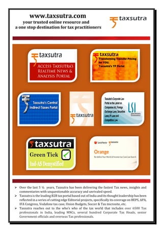 www.taxsutra.com
your trusted online resource and
a one stop destination for tax practitioners
Over the last 5 ½ years, Taxsutra has been delivering the fastest Tax news, insights and
commentaries with unquestionable accuracy and unrivaled speed.
Taxsutra is the leading B2B tax portal based out of India and its thought leadership has been
reflected in a series of cutting edge Editorial projects, specifically its coverage on BEPS, APA,
IFA Congress, Vodafone tax case, Union Budgets, Soccer & Tax microsite, etc.
Taxsutra reaches out to the who’s who of the tax world that includes over 6500 Tax
professionals in India, leading MNCs, several hundred Corporate Tax Heads, senior
Government officials and overseas Tax professionals.
 