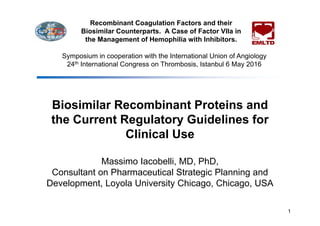Biosimilar Recombinant Proteins and
the Current Regulatory Guidelines for
Clinical Use
Massimo Iacobelli, MD, PhD,
Consultant on Pharmaceutical Strategic Planning and
Development, Loyola University Chicago, Chicago, USA
1
Recombinant Coagulation Factors and their
Biosimilar Counterparts. A Case of Factor VIIa in
the Management of Hemophilia with Inhibitors.
Symposium in cooperation with the International Union of Angiology
24th International Congress on Thrombosis, Istanbul 6 May 2016
 
