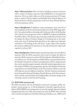 PAPER 2 99
Step 1: Characterisation of the river basin, including assessment of present
status, analysis of impacts, pressures and establishment of environmental
objectives. Here our study makes use of the existing assessment of N target
loads to achieve GES for Isefjord and Roskilde Fjord (Danish Ministry of
the Environment, 2010a) and pressures in the river basin (Danish Ministry
of the Environment, 2014).
Step 2: Identification of significant water management issues and risk of
non-compliance with the environmental objectives of the WFD (gap analy-
sis). Our analysis builds on the projected N reduction effects of the Baseline
2015 and the action programme of the 1st RBMP for Isefjord and Roskilde
Fjord River Basin. The dynamic agro-ecosystem model Daisy has been used
to evaluate the effects of climate change on N leaching rates at the catch-
ment scale, since N leaching from agriculture is the single most important
contributor of N loading in the river basin. A gap analysis then provides
the necessary additional N reductions to meet the estimated N target loads
required to achieve GES.
Step 3: Development of PoMs based on the selection of the most cost-efficient
measures. Here the PoMs assessment tool is used to evaluate the effects of
alternative PoMs scenarios to achieve GES for Isefjord and Roskilde Fjord in a
cost-effective way. The development of PoMs follows recommendations from
the Danish Commission on Nature and Agriculture (2013), using measures
that can be spatially targeted towards vulnerable lowland agricultural areas.
Our analysis of WFD action programmes operates with absolute N reduction
target loads set by Danish Ministry of the Environment (2010) to meet the
GES objective, but two different conditions. The first is based on the present
level of annual land-based N loading (Danish Ministry of the Environment,
2014) and the second includes the modelled effect of climate change at the
end of the century on the level of N leaching.
2.3. WFD PoMs assessment tool
The PoMs assessment tool was developed to assist water managers, public aut-
horities, interest groups etc. in the development of spatially targeted and cost-
effective WFD RBMP action programmes to meet the multiple objectives of good
ecological status for rivers, lakes and coastal areas set by the WFD. This screening
tool is a further development of the Basin PlanningTool (Kaas et al., 2008) and is
 