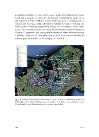 PAPER 2100
specifically designed to provide a simple, easy to use, flexible but technically sound
map-based assessment tool (Fig. 3). The tool can systematize the development
and evaluation of WFD PoMs and support the transparency of the process. PoMs
scenarios can be saved, edited and further developed through a web-based user
interface, thus supporting the planning process over several years, where imple-
mented and planned measures can be continuously updated as implementation
of the WFD progresses. The timing of implementation of the different measures
is specified so this can be taken into account in the evaluations of whether the
expected goals are achieved in, for example, 2015 and 2021.
Fig. 3. Web-based interface of the GIS-based WFD PoMs assessment tool showing Isefjord and
Roskilde Fjord River Basin including stream network, field-scale diffuse sources distributed within
20 municipalities and calculation points for specified water bodies.
 
