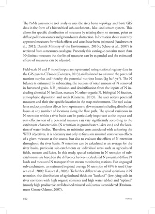 PAPER 2102
The PoMs assessment tool analysis uses the river basin topology and basic GIS
data in the form of a hierarchical sub-catchment-, lake- and stream system. This
allows for specific distribution of measures by relating them to streams, point or
diffuse pollution sources and groundwater abstraction. Information about currently
approved measures for which effects and costs have been estimated (Andersen et
al., 2012; Danish Ministry of the Environment, 2010c; Schou et al., 2007) is
retrieved from a measures catalogue. Presently this catalogue contains more than
50 distinct measures but the list of measures can be expanded and the estimated
effects of measures can be adjusted.
Field-scale N and P input/output are represented using national registry data in
the GIS system CTtools (Conterra, 2013) and balanced to estimate the potential
nutrient surplus and thereby the potential nutrient losses (kg ha-1
yr-1
). The N
balance is estimated by subtracting the outputs of total amount of N removed
in harvested grain, NH3
emission and denitrification from the inputs of N in-
cluding chemical N fertilizer, manure N, other organic N, biological N fixation,
atmospheric deposition and seeds (Conterra, 2013). The user selects potential
measures and their site-specific location in the map environment. The tool calcu-
lates and accumulates effects from upstream to downstream including distributed
losses at any number of locations along the flow path. The spatial variations in
N retention within a river basin can be particularly important as the impact and
cost-effectiveness of a potential measure can vary significantly according to the
catchment characteristics (N retention in groundwater, lakes etc.) and the loca-
tion of water bodies. Therefore, to minimize costs associated with achieving the
WFD objectives, it is necessary not only to focus on assumed costs versus effects
of a given measure at the source, but also to evaluate the effects of N retention
throughout the river basin. N retention can be calculated as an average for the
river basin, particular sub-catchments or individual areas such as agricultural
fields, streams and lakes. In this study, spatial variations in N retention of sub-
catchments are based on the difference between calculated N potential diffuse N
loads and measured N transport from stream monitoring stations. For ungauged
sub-catchments, an estimated regional average N retention of 49% is used (Jen-
sen et al., 2009; Kaas et al., 2008). To further differentiate spatial variations in N
retention, the distribution of agricultural fields on “lowland” (low lying soils in
river corridors with high organic contents and high water tables) and “upland”
(mostly high productive, well drained mineral soils) areas is considered (Environ-
ment Centre Odense, 2007).
 