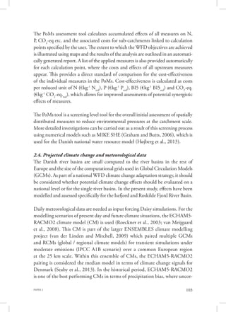 PAPER 2 103
The PoMs assessment tool calculates accumulated effects of all measures on N,
P, CO2
-eq etc. and the associated costs for sub-catchments linked to calculation
points specified by the user. The extent to which the WFD objectives are achieved
is illustrated using maps and the results of the analysis are outlined in an automati-
cally generated report. A list of the applied measures is also provided automatically
for each calculation point, where the costs and effects of all upstream measures
appear. This provides a direct standard of comparison for the cost-effectiveness
of the individual measures in the PoMs. Cost-effectiveness is calculated as costs
per reduced unit of N (€kg-1
Nred
), P (€kg-1
Pred
), BI5 (€kg-1
BI5red
) and CO2
-eq.
(€kg-1
CO2
-eq.red
), which allows for improved assessments of potential synergistic
effects of measures.
The PoMs tool is a screening level tool for the overall initial assessment of spatially
distributed measures to reduce environmental pressures at the catchment scale.
More detailed investigations can be carried out as a result of this screening process
using numerical models such as MIKE SHE (Graham and Butts, 2006), which is
used for the Danish national water resource model (Højberg et al., 2013).
2.4. Projected climate change and meteorological data
The Danish river basins are small compared to the river basins in the rest of
Europe and the size of the computational grids used in Global Circulation Models
(GCMs). As part of a national WFD climate change adaptation strategy, it should
be considered whether potential climate change effects should be evaluated on a
national level or for the single river basins. In the present study, effects have been
modelled and assessed specifically for the Isefjord and Roskilde Fjord River Basin.
Daily meteorological data are needed as input forcing Daisy simulations. For the
modelling scenarios of present day and future climate situations, the ECHAM5-
RACMO2 climate model (CM) is used (Roeckner et al., 2003; van Meijgaard
et al., 2008). This CM is part of the larger ENSEMBLES climate modelling
project (van der Linden and Mitchell, 2009) which paired multiple GCMs
and RCMs (global / regional climate models) for transient simulations under
moderate emissions (IPCC A1B scenario) over a common European region
at the 25 km scale. Within this ensemble of CMs, the ECHAM5-RACMO2
pairing is considered the median model in terms of climate change signals for
Denmark (Seaby et al., 2013). In the historical period, ECHAM5-RACMO2
is one of the best performing CMs in terms of precipitation bias, where uncor-
 
