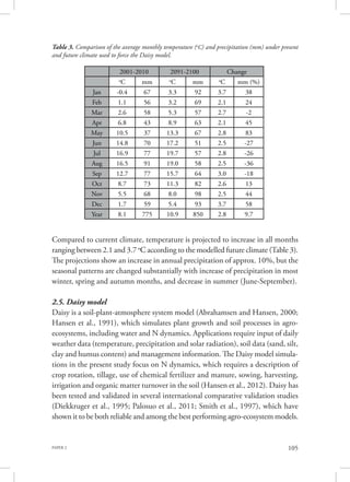 PAPER 2 105
Compared to current climate, temperature is projected to increase in all months
ranging between 2.1 and 3.7 o
C according to the modelled future climate (Table 3).
The projections show an increase in annual precipitation of approx. 10%, but the
seasonal patterns are changed substantially with increase of precipitation in most
winter, spring and autumn months, and decrease in summer (June-September).
2.5. Daisy model
Daisy is a soil-plant-atmosphere system model (Abrahamsen and Hansen, 2000;
Hansen et al., 1991), which simulates plant growth and soil processes in agro-
ecosystems, including water and N dynamics. Applications require input of daily
weather data (temperature, precipitation and solar radiation), soil data (sand, silt,
clay and humus content) and management information. The Daisy model simula-
tions in the present study focus on N dynamics, which requires a description of
crop rotation, tillage, use of chemical fertilizer and manure, sowing, harvesting,
irrigation and organic matter turnover in the soil (Hansen et al., 2012). Daisy has
been tested and validated in several international comparative validation studies
(Diekkruger et al., 1995; Palosuo et al., 2011; Smith et al., 1997), which have
shown it to be both reliable and among the best performing agro-ecosystem models.
2001-2010 2091-2100 Change
o
C mm o
C mm o
C mm (%)
Jan -0.4 67 3.3 92 3.7 38
Feb 1.1 56 3.2 69 2.1 24
Mar 2.6 58 5.3 57 2.7 -2
Apr 6.8 43 8.9 63 2.1 45
May 10.5 37 13.3 67 2.8 83
Jun 14.8 70 17.2 51 2.5 -27
Jul 16.9 77 19.7 57 2.8 -26
Aug 16.5 91 19.0 58 2.5 -36
Sep 12.7 77 15.7 64 3.0 -18
Oct 8.7 73 11.3 82 2.6 13
Nov 5.5 68 8.0 98 2.5 44
Dec 1.7 59 5.4 93 3.7 58
Year 8.1 775 10.9 850 2.8 9.7
Table 3. Comparison of the average monthly temperature (o
C) and precipitation (mm) under present
and future climate used to force the Daisy model.
 