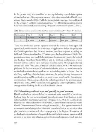 PAPER 2106
In the present study, the model has been set up following a detailed description
of standardisation of input parameters and calibration methods for Danish con-
ditions (Styczen et al., 2006). Yields for the modelled crops have been calibrated
to the average N-yields in Danish agriculture. Two different production systems
have been constructed, each including a five years crop rotation system (Table 4).
These two production systems represent some of the dominant farm types and
agricultural productions in the study area. N-applications follow the guidelines
for Danish agriculture but the total amounts have been adjusted according to
field-scale N input data based on CTtools register database (Conterra, 2013). The
production systems were modelled with the two dominant soil types in the Isefjord
and Roskilde Fjord River Basin (MCC3 and 4). The four combinations of crop
rotation systems and soil types were each modelled over a 30 years period using
climate data from 1980-2010 and future climate data for 2070-2100. Results are
presented for the last 10 years of each modelled time period. As most loamy soils
on Zealand are drained the models are set up including drains in depth 1,2m. In
the Daisy modelling of the far-future situation, the spring farming management
activities sowing and N-application are set to be one month earlier than the pre-
sent situation, which corresponds to the earlier beginning of the growing season
(Jensen and Veihe, 2009). The results were aggregated (area weighted) to a yearly
average nitrate leaching for the actual and future climate.
2.6. Vulnerable agricultural areas and spatially targeted measures
Danish studies have estimated that, on a national basis, about 2/3 of the nitrate
leaching from the root zone is reduced naturally, through denitrification, in the
subsurface before reaching surface waters (Refsgaard et al., 2014). In order to ensure
the most cost-effective fulfilment of the WFD, it is therefore recommended by the
Danish Commission on Nature and Agriculture (2013) that agri-environmental
measures are spatially targeted to vulnerable areas where little or no retention takes
place and the environmental effect consequently is the highest. Restoration of
wetlands and extensification of intensively farmed lowland areas are recommended
as some of the most cost-effective agri-environmental measures, which can also
Table 4. Crop rotation systems used in the Daisy model simulations (W = Winter, S = Summer).
Crop rotation Year 1 Year 2 Year 3 Year 4 Year 5
1 W wheat W wheat S barley Grass Grass
2 W wheat W wheat W wheat Seed grass S barley
 