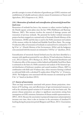 PAPER 2 107
provide synergies in terms of reduction of greenhouse gas (GHG) emissions and
establishment of valuable and more cohesive nature (Commission on Nature and
Agriculture, 2013; Kaspersen et al., 2013).
2.6.1. Restoration of wetlands and extensification of intensively farmed low-
land areas
Restoration of wetlands has been a key measure to reduce nutrient loadings in
the Danish aquatic action plans since the late 1990s (Hoffmann and Baattrup-
Pedersen, 2007). This measure involves the removal of drainage systems and
restoration of previous wetlands. The potential for further wetland restoration
projects has been mapped on a national scale in Denmark (Danish Ministry of the
Environment, 2010b) and this data is used in the PoMs assessment tool analysis
of this measure within the Isefjord and Roskilde Fjord River Basin. The average
N reduction effect of restoration of wetlands on national level is estimated to 113
kg N ha-1
yr-1
(Danish Ministry of the Environment, 2010c) and the budgetary
costs associated with this measure are estimated to 710 € ha-1
yr-1
(Jacobsen, 2012).
Extensification of intensively farmed lowland areas has also been identified as a
measure with significant potential for cost-effective N load reductions (Andersen
et al., 2012; Conterra, 2011; Rosing et al., 2013). The potential distribution and
N reduction effect of this measure within Isefjord and Roskilde Fjord River Basin
is estimated on the basis of a PoMs assessment tool analysis of the historical spa-
tial distribution of freshwater meadows and coastal meadows (Olesen, 2007) in
combination with field scale N balance data, where intensive farming is defined
as cultivated fields with a calculated N surplus above 20 kg N ha-1
yr-1
(Conterra,
2010). The budgetary costs associated with this measure are estimated up to 630
€ ha-1
yr-1
based on Jacobsen (2012).
2.7. Sources of uncertainty
There are large uncertainties associated with present climate projections, simu-
lations of N leaching, costs and effectiveness of agri-environmental measures as
well as the calculated spatial variation in N retention at the river basin scale. The
present climate projections are subject to significant uncertainties arising from
assumptions on GHG emissions, limitations of climate models representation etc.
(IPCC, 2013). Because the uncertainty in projected temperature and precipitation
increases over time, there is also an increase in the uncertainty of simulated N
leaching during the projection period (Børgesen and Olesen, 2011). Uncertainties
 