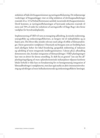 9SAMMENDRAG (DANISH SUMMARY)
reduktion af både drivhusgasemissioner og næringsstofbelastning. De miljømæssige
vurderinger af biogasanlægget viser en årlig reduktion af drivhusgasudledninger
svarende til ca. 1/3 af Solrød Kommunes samlede nuværende drivhusgasemissioner.
Dertil kommer, at næringsstofbelastningen af kystvande reduceres svarende til
mere end 70% af målet for reduktion af næringsstoffer til Køge Bugt i den første
vandplan for hovedvandoplandet.
Implementering af VRD vil være en mangeårig udfordring. Jo mindre målretning,
synergieffekt og omkostningseffektivitet, jo længere tid til målopfyldelse og jo
højere pris. Det bliver ikke mindre relevant med udsigt til effekt af klimaændrin-
ger. Første generation vandplaner i Danmark må betegnes som en foreløbig basis
med yderligere behov for lokal forankring, geografisk målretning af indsatsen
og udvikling af mere integrerede landbrugsinitiativer. I denne ph.d.-afhandling
demonstreres det, hvordan integration af klimaændringer i VRD planlægningen
kan være en driver for denne omstilling. Et skift fra en generel ”one size fits all”
planlægningstilgang til mere oplandsorienterede indsatsplaner tilpasset konkrete
lokale forhold er ikke kun en forudsætning for en hensigtsmæssig integration af
klimaudfordringer i vandplanerne, men kan også styrke en aktiv interessentinvolve-
ring og udviklingen af mere helhedsorienterede og omkostningseffektive løsninger.
 