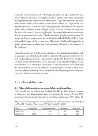 PAPER 2108
associated with simulations of N leaching are related to input parameters and
model structure as well as the simplifications of present and future agricultural
management systems. The costs and effectiveness of agri-environmental measures
often rely on limited and uncertain statistical data and will, to a large extent, vary
depending on local conditions and farming systems. Variability of N retention
within sub-catchments is not reflected in the calculated N retention maps and
the historical data used may not apply under future conditions with implementa-
tion of measures and substantial N load reductions. A realistic assessment of the
impact of all these uncertainties for the Isefjord and Roskilde Fjord River Basin
is beyond the scope of the present study. Within the PoM’s tool it is possible to
specify uncertainties in effects and costs associated with each of the measures in
the catalogue.
Under the assumption that the simple estimates of the uncertainties related to each
measure can be added along the different pathways through the catchment, the
tool can provide approximate uncertainty bands for the downstream net effect.
Given unbiased error estimates for the measures, these uncertainty bands should
be understood as a ‘maximum uncertainty’ as the uncertainties associated with
the measures may cancel each other out to some degree at the river basin scale.
However, there is currently only a limited basis for estimating the uncertainties
associated with the individual measures.
3. Results and discussion
3.1. Effects of climate change on water balance and N leaching
Daisy simulations for Isefjord and Roskilde Fjord River Basin show an increase
in infiltration and direct drainage rates to streams in the future of 11 and 35%,
respectively. Evapotranspiration rates are simulated to increase by 9% (Table 5).
Table 5. Modelled average water balance for the present and future climate (mm.) in Isefjord
and Roskilde Fjord River Basin (years 2001-2010 and 2091-2100)
Years Precipitation Evapotranspiration Percolation Drain flow
2001-2010 975 488 347 133
2091-2100 1074 531 386 180
 