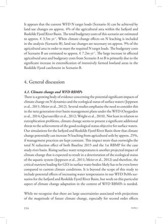 PAPER 2114
It appears that the current WFD N target loads (Scenario A) can be achieved by
land use changes on approx. 4% of the agricultural area within the Isefjord and
Roskilde Fjord River Basin. The total budgetary costs of this scenario are estimated
to approx. € 3,5m yr-1
. When climate change effects on N leaching is included
in the analysis (Scenario B), land use changes are necessary on approx. 9% of the
agricultural area in order to meet the required N target loads. The budgetary costs
of Scenario B are estimated to approx. € 7.2m yr-1
. The large increase in affected
agricultural area and budgetary costs from Scenario A to B is primarily due to the
significant increase in extensification of intensively farmed lowland areas in the
Roskilde Fjord catchment in Scenario B.
4. General discussion
4.1. Climate change and WFD RBMPs
There is a growing body of evidence concerning the potential significant impacts of
climate change on N dynamics and the ecological status of surface waters (Jeppesen
et al., 2011; Meier et al., 2012). Several studies emphasize the need to consider this
in the next generation river basin management plans under the WFD (Oeygarden
et al., 2014; Quevauviller et al., 2012; Wright et al., 2010). Not least in relation to
eutrophication problems, climate change seems to present a significant additional
threat to the achievement of the good ecological status objective for surface waters.
Our simulations for the Isefjord and Roskilde Fjord River Basin show that climate
change potentially can increase N leaching from agricultural soils by approx. 25%,
if management practices are kept constant. This impact more than outweighs the
total N reduction effect of both Baseline 2015 and the 1st RBMP for the case
study river basin. Rising surface water temperatures is another projected impact of
climate change that is expected to result in a deterioration of the ecological status
of the aquatic system (Jeppesen et al., 2011; Meier et al., 2012) and therefore, the
critical nutrient loading for GES in surface water bodies likely has to be even lower
compared to current climate conditions. It is beyond the scope of this study to
include potential effects of increasing water temperatures in our WFD PoMs sce-
narios for the Isefjord and Roskilde Fjord River Basin, but work on this particular
aspect of climate change adaptation in the context of WFD RBMPs is needed.
While we recognize that there are large uncertainties associated with projections
of the magnitude of future climate change, especially for second order effects
 