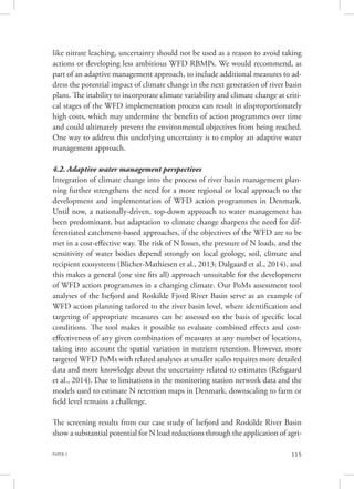 PAPER 2 115
like nitrate leaching, uncertainty should not be used as a reason to avoid taking
actions or developing less ambitious WFD RBMPs. We would recommend, as
part of an adaptive management approach, to include additional measures to ad-
dress the potential impact of climate change in the next generation of river basin
plans. The inability to incorporate climate variability and climate change at criti-
cal stages of the WFD implementation process can result in disproportionately
high costs, which may undermine the benefits of action programmes over time
and could ultimately prevent the environmental objectives from being reached.
One way to address this underlying uncertainty is to employ an adaptive water
management approach.
4.2. Adaptive water management perspectives
Integration of climate change into the process of river basin management plan-
ning further strengthens the need for a more regional or local approach to the
development and implementation of WFD action programmes in Denmark.
Until now, a nationally-driven, top-down approach to water management has
been predominant, but adaptation to climate change sharpens the need for dif-
ferentiated catchment-based approaches, if the objectives of the WFD are to be
met in a cost-effective way. The risk of N losses, the pressure of N loads, and the
sensitivity of water bodies depend strongly on local geology, soil, climate and
recipient ecosystems (Blicher-Mathiesen et al., 2013; Dalgaard et al., 2014), and
this makes a general (one size fits all) approach unsuitable for the development
of WFD action programmes in a changing climate. Our PoMs assessment tool
analyses of the Isefjord and Roskilde Fjord River Basin serve as an example of
WFD action planning tailored to the river basin level, where identification and
targeting of appropriate measures can be assessed on the basis of specific local
conditions. The tool makes it possible to evaluate combined effects and cost-
effectiveness of any given combination of measures at any number of locations,
taking into account the spatial variation in nutrient retention. However, more
targeted WFD PoMs with related analyses at smaller scales requires more detailed
data and more knowledge about the uncertainty related to estimates (Refsgaard
et al., 2014). Due to limitations in the monitoring station network data and the
models used to estimate N retention maps in Denmark, downscaling to farm or
field level remains a challenge.
The screening results from our case study of Isefjord and Roskilde River Basin
show a substantial potential for N load reductions through the application of agri-
 