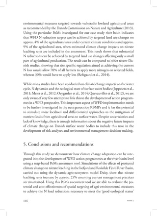 PAPER 2116
environmental measures targeted towards vulnerable lowland agricultural areas
as recommended by the Danish Commission on Nature and Agriculture (2013).
Using the particular PoMs investigated for our case study river basin indicates
that WFD N reduction targets can be achieved by targeted land use changes on
approx. 4% of the agricultural area under current climate conditions and approx.
9% of the agricultural area, when estimated climate change impacts on nitrate
leaching rates are included in the assessment. This result shows that substantial
N reductions can be achieved by targeted land use changes affecting only a small
part of agricultural production. The result can be compared to other recent Da-
nish studies, showing that site specific regulation aimed at achieving the current
N loss would allow 70% of all farmers to apply more nitrogen on selected fields,
whereas 30% would have to apply less (Refsgaard et al., 2014).
While many studies have been conducted on climate change impacts on the water
cycle, N dynamics and the ecological state of surface water bodies (Jeppesen et al.,
2011; Meier et al., 2012; Oeygarden et al., 2014; Quevauviller et al., 2012), we are
only aware of very few attempts to link this to the development of action program-
mes in a WFD perspective. This important aspect of WFD implementation needs
to be further investigated in the next generation RBMPs and it has the potential
to stimulate more localised and differentiated approaches to the mitigation of
nutrient loads from agricultural areas to surface water. Despite uncertainties and
lack of knowledge, there is enough information about the negative future impacts
of climate change on Danish surface water bodies to include this now in the
development of risk analyses and environmental management decision-making.
5. Conclusions and recommendations
Through this study we demonstrate how climate change adaptation can be inte-
grated into the development of WFD action programmes at the river basin level
using a map-based PoMs assessment tool. Simulations of the effects of projected
climate change on nitrate leaching in the Isefjord and Roskilde Fjord River Basin,
carried out using the dynamic agro-ecosystem model Daisy, show that nitrate
leaching rates increase by approx. 25% assuming current management practices
are maintained. Using this PoMs assessment tool we are able to evaluate the po-
tential and cost-effectiveness of spatial targeting of agri-environmental measures
to achieve the N load reductions necessary to meet the ‘good ecological status’
 