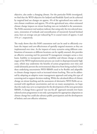PAPER 2 117
objective, also under a changing climate. For the particular PoMs investigated,
we find that the WFD objective for Isefjord and Roskilde Fjord can be achieved
by targeted land use changes on approx. 4% of the agricultural area under cur-
rent climate conditions and approx. 9% of the agricultural area, when estimated
climate change impacts on nitrate leaching rates are included in the assessment.
The PoMs assessment tool analyses indicate that using only the two selected mea-
sures, restoration of wetlands and extensification of intensively farmed lowland
areas, have an average cost per reduced kg N to coastal waters of approx. 6 and
19 € yr-1
, respectively.
The study shows that this PoM’s assessment tool can be used to efficiently eva-
luate the impact and cost-effectiveness of spatially targeted measures as they are
implemented over time. As the impacts of many scenarios using different com-
binations of measures at different locations can be rapidly assessed, this provides
an effective screening tool for potential N management strategies across a river
basin. Inability to incorporate climate variability and climate change at critical
stages of the WFD implementation process can result in disproportionately high
costs, which may undermine the benefits of action programmes over time and
could ultimately prevent the environmental objectives from being reached. Given
these underlying uncertainties WFD RBMPs need to be flexible and adaptable
to climate change impacts such as increased nitrate leaching. This can be addres-
sed by adopting an adaptive water management approach and using this type of
screening tool to support decision-making. While the calculated effects of climate
change on nitrate leaching and the assessment of alternative WFD PoMs are as-
sociated with significant uncertainties and rest on many assumptions, we hope
that the study may serve as inspiration for the development of the next generation
RBMPs. A change from a general “one size fits all” approach towards river basin
tailored action programmes is not only a prerequisite for appropriate adaptation to
climate change but could also advance public participation and the development
of holistic and cost-effective solutions.
 