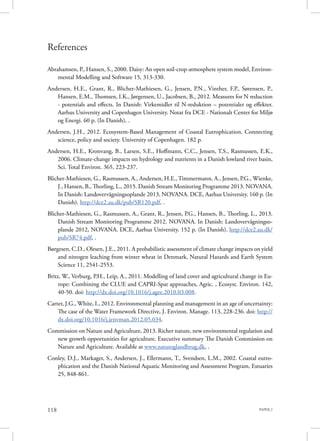 PAPER 2118
References
Abrahamsen, P., Hansen, S., 2000. Daisy: An open soil-crop-atmosphere system model, Environ-
mental Modelling and Software 15, 313-330.
Andersen, H.E., Grant, R., Blicher-Mathiesen, G., Jensen, P.N., Vinther, F.P., Sørensen, P.,
Hansen, E.M., Thomsen, I.K., Jørgensen, U., Jacobsen, B., 2012. Measures for N reduction
- potentials and effects. In Danish: Virkemidler til N-reduktion – potentialer og effekter.
Aarhus University and Copenhagen University. Notat fra DCE - Nationalt Center for Miljø
og Energi. 60 p. (In Danish), .
Andersen, J.H., 2012. Ecosystem-Based Management of Coastal Eutrophication. Connecting
science, policy and society. University of Copenhagen. 182 p.
Andersen, H.E., Kronvang, B., Larsen, S.E., Hoffmann, C.C., Jensen, T.S., Rasmussen, E.K.,
2006. Climate-change impacts on hydrology and nutrients in a Danish lowland river basin,
Sci. Total Environ. 365, 223-237.
Blicher-Mathiesen, G., Rasmussen, A., Andersen, H.E., Timmermann, A., Jensen, P.G., Wienke,
J., Hansen, B., Thorling, L., 2015. Danish Stream Monitoring Programme 2013. NOVANA.
In Danish: Landovervågningsoplande 2013, NOVANA. DCE, Aarhus University. 160 p. (In
Danish). http://dce2.au.dk/pub/SR120.pdf, .
Blicher-Mathiesen, G., Rasmussen, A., Grant, R., Jensen, P.G., Hansen, B., Thorling, L., 2013.
Danish Stream Monitoring Programme 2012. NOVANA. In Danish: Landovervågningso-
plande 2012, NOVANA. DCE, Aarhus University. 152 p. (In Danish). http://dce2.au.dk/
pub/SR74.pdf, .
Børgesen, C.D., Olesen, J.E., 2011. A probabilistic assessment of climate change impacts on yield
and nitrogen leaching from winter wheat in Denmark, Natural Hazards and Earth System
Science 11, 2541-2553.
Britz, W., Verburg, P.H., Leip, A., 2011. Modelling of land cover and agricultural change in Eu-
rope: Combining the CLUE and CAPRI-Spat approaches, Agric. , Ecosyst. Environ. 142,
40-50. doi: http://dx.doi.org/10.1016/j.agee.2010.03.008.
Carter, J.G., White, I., 2012. Environmental planning and management in an age of uncertainty:
The case of the Water Framework Directive, J. Environ. Manage. 113, 228-236. doi: http://
dx.doi.org/10.1016/j.jenvman.2012.05.034.
Commission on Nature and Agriculture, 2013. Richer nature, new environmental regulation and
new growth opportunities for agriculture. Executive summary The Danish Commission on
Nature and Agriculture. Available at www.naturoglandbrug.dk, .
Conley, D.J., Markager, S., Andersen, J., Ellermann, T., Svendsen, L.M., 2002. Coastal eutro-
phication and the Danish National Aquatic Monitoring and Assessment Program, Estuaries
25, 848-861.
 