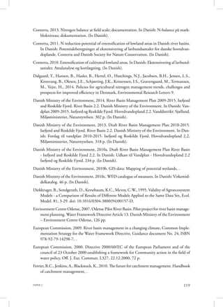 PAPER 2 119
Conterra, 2013. Nitrogen balance at field scale; documentation. In Danish: N-balance på mark-
blokniveau; dokumentation. (In Danish).
Conterra, 2011. N reduction potential of extensification of lowland areas in Danish river basins.
In Danish: Potentialeberegninger af ekstensivering af lavbundsarealer for danske hovedvan-
doplande. Conterra and Danish Society for Nature Conservation. (In Danish).
Conterra, 2010. Extensification of cultivated lowland areas. In Danish: Ekstensivering af lavbund-
sarealer. Arealanalyse og kortlægning. (In Danish).
Dalgaard, T., Hansen, B., Hasler, B., Hertel, O., Hutchings, N.J., Jacobsen, B.H., Jensen, L.S.,
Kronvang, B., Olesen, J.E., Schjørring, J.K., Kristensen, I.S., Graversgaard, M., Termansen,
M., Vejre, H., 2014. Policies for agricultural nitrogen management-trends, challenges and
prospects for improved efficiency in Denmark, Environmental Research Letters 9.
Danish Ministry of the Environment, 2014. River Basin Management Plan 2009-2015. Isefjord
and Roskilde Fjord. River Basin 2.2. Danish Ministry of the Environment. In Danish: Van-
dplan 2009-2015. Isefjord og Roskilde Fjord. Hovedvandopland 2.2. Vanddistrikt: Sjælland,
Miljøministeriet, Naturstyrelsen. 302 p. (In Danish).
Danish Ministry of the Environment, 2013. Draft River Basin Management Plan 2010-2015.
Isefjord and Roskilde Fjord. River Basin 2.2. Danish Ministry of the Environment. In Dan-
ish: Forslag til vandplan 2010-2015. Isefjord og Roskilde Fjord. Hovedvandopland 2.2,
Miljøministeriet, Naturstyrelsen. 318 p. (In Danish).
Danish Ministry of the Environment, 2010a. Draft River Basin Management Plan River Basin
- Isefjord and Roskilde Fjord 2.2. In Danish: Udkast til Vandplan - Hovedvandopland 2.2
Isefjord og Roskilde Fjord. 234 p. (In Danish).
Danish Ministry of the Environment, 2010b. GIS-data: Mapping of potential wetlands, .
Danish Ministry of the Environment, 2010c. WFD catalogue of measures. In Danish: Virkemid-
delkatalog. 46 p. (In Danish).
Diekkruger, B., Sondgerath, D., Kersebaum, K.C., Mcvoy, C.W., 1995. Validity of Agroecosystem
Models - a Comparison of Results of Different Models Applied to the Same Data Set, Ecol.
Model. 81, 3-29. doi: 10.1016/0304-3800(94)00157-D.
Environment Centre Odense, 2007. Odense Pilot River Basin. Pilot project for river basin manage-
ment planning. Water Framework Directive Article 13. Danish Ministry of the Environment
– Environment Centre Odense, 126 pp.
European Commission, 2009. River basin management in a changing climate, Common Imple-
mentation Strategy for the Water Framework Directive, Guidance document No. 24, ISBN
978-92-79-14298-7, .
European Commission, 2000. Directive 2000/60/EC of the European Parliament and of the
council of 23 October 2000 establishing a framework for Community action in the field of
water policy, Off. J. Eur. Commun. L327, 22.12.2000, 72 p.
Ferrier, R.C., Jenkins, A., Blackstock, K., 2010. The future for catchment management. Handbook
of catchment management, .
 