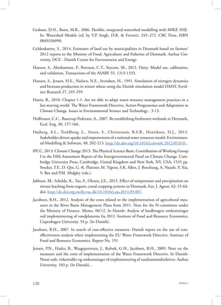 PAPER 2120
Graham, D.N., Butts, M.B., 2006. Flexible, integrated watershed modelling with MIKE SHE.
In: Watershed Models (ed. by V.P. Singh, D.K. & Frevert), 245–272. CRC Press, ISBN
0849336090.
Gyldenkærne, S., 2014. Estimates of land use by municipalities in Denmark based on farmers’
2012 reports to the Ministry of Food, Agriculture and Fisheries of Denmark. Aarhus Uni-
versity, DCE - Danish Centre for Environment and Energy.
Hansen, S., Abrahamsen, P., Petersen, C.T., Styczen, M., 2012. Daisy: Model use, calibration,
and validation, Transactions of the ASABE 55, 1315-1333.
Hansen, S., Jensen, H.E., Nielsen, N.E., Svendsen, H., 1991. Simulation of nitrogen dynamics
and biomass production in winter wheat using the Danish simulation model DAISY, Fertil-
izer Research 27, 245-259.
Harris, B., 2010. Chapter 1.1: Are we able to adapt water resource management practices in a
fast moving world. The Water Framework Directive, Action Programmes and Adaptation to
Climate Change. Issues in Environmental Science and Technology , 3-13.
Hoffmann, C.C., Baattrup-Pedersen, A., 2007. Re-establishing freshwater wetlands in Denmark,
Ecol. Eng. 30, 157-166.
Højberg, A.L., Troldborg, L., Stisen, S., Christensen, B.S.B., Henriksen, H.J., 2013.
Stakeholder driven uptake and improvement of a national water resources model. Environmen-
tal Modelling & Software, 40, 202-213. http://dx.doi.org/10.1016/j.envsoft.2012.09.010, .
IPCC, 2013. Climate Change 2013: The Physical Science Basis. Contribution of Working Group
I to the Fifth Assessment Report of the Intergovernmental Panel on Climate Change. Cam-
bridge University Press, Cambridge, United Kingdom and New York, NY, USA, 1535 pp.
Stocker, T.F., D. Qin, G.-K. Plattner, M. Tignor, S.K. Allen, J. Boschung, A. Nauels, Y. Xia,
V. Bex and P.M. Midgley (eds.).
Jabloun, M., Schelde, K., Tao, F., Olesen, J.E., 2015. Effect of temperature and precipitation on
nitrate leaching from organic cereal cropping systems in Denmark, Eur. J. Agron. 62, 55-64.
doi: http://dx.doi.org.molly.ruc.dk/10.1016/j.eja.2014.09.007.
Jacobsen, B.H., 2012. Analysis of the costs related to the implementation of agricultural mea-
sures in the River Basin Management Plans from 2011. Note for the N-committee under
the Ministry of Finance. Memo. 06/12. In Danish: Analyse af landbrugets omkostninger
ved implementering af vandplanerne fra 2011. Institute of Food and Resource Economics,
Copenhagen University. 54 p. (In Danish).
Jacobsen, B.H., 2007. In search of cost-effective measures. Danish report on the use of cost-
effectiveness analysis when implementing the EU Water Framework Directive. Institute of
Food and Resource Economics. Report No. 191.
Jensen, P.N., Hasler, B., Waagepetersen, J., Rubæk, G.H., Jacobsen, B.H., 2009. Note on the
measures and the costs of implementation of the Water Framework Directive. In Danish:
Notat vedr. virkemidler og omkostninger til implementering af vandrammedirektivet. Aarhus
University. 103 p. (In Danish), .
 