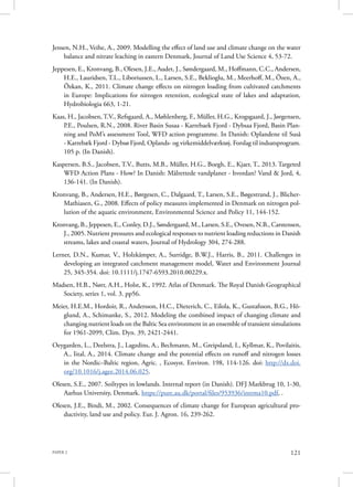 PAPER 2 121
Jensen, N.H., Veihe, A., 2009. Modelling the effect of land use and climate change on the water
balance and nitrate leaching in eastern Denmark, Journal of Land Use Science 4, 53-72.
Jeppesen, E., Kronvang, B., Olesen, J.E., Audet, J., Søndergaard, M., Hoffmann, C.C., Andersen,
H.E., Lauridsen, T.L., Liboriussen, L., Larsen, S.E., Beklioglu, M., Meerhoff, M., Özen, A.,
Özkan, K., 2011. Climate change effects on nitrogen loading from cultivated catchments
in Europe: Implications for nitrogen retention, ecological state of lakes and adaptation,
Hydrobiologia 663, 1-21.
Kaas, H., Jacobsen, T.V., Refsgaard, A., Møhlenberg, F., Müller, H.G., Krogsgaard, J., Jørgensen,
P.E., Poulsen, R.N., 2008. River Basin Susaa - Karrebaek Fjord - Dybsaa Fjord, Basin Plan-
ning and PoM’s assessment Tool, WFD action programme. In Danish: Oplandene til Suså
- Karrebæk Fjord - Dybsø Fjord, Oplands- og virkemiddelværktøj. Forslag til indsatsprogram.
105 p. (In Danish).
Kaspersen, B.S., Jacobsen, T.V., Butts, M.B., Müller, H.G., Boegh, E., Kjaer, T., 2013. Targeted
WFD Action Plans - How? In Danish: Målrettede vandplaner - hvordan? Vand & Jord, 4,
136-141. (In Danish).
Kronvang, B., Andersen, H.E., Børgesen, C., Dalgaard, T., Larsen, S.E., Bøgestrand, J., Blicher-
Mathiasen, G., 2008. Effects of policy measures implemented in Denmark on nitrogen pol-
lution of the aquatic environment, Environmental Science and Policy 11, 144-152.
Kronvang, B., Jeppesen, E., Conley, D.J., Søndergaard, M., Larsen, S.E., Ovesen, N.B., Carstensen,
J., 2005. Nutrient pressures and ecological responses to nutrient loading reductions in Danish
streams, lakes and coastal waters, Journal of Hydrology 304, 274-288.
Lerner, D.N., Kumar, V., Holzkämper, A., Surridge, B.W.J., Harris, B., 2011. Challenges in
developing an integrated catchment management model, Water and Environment Journal
25, 345-354. doi: 10.1111/j.1747-6593.2010.00229.x.
Madsen, H.B., Nørr, A.H., Holst, K., 1992. Atlas of Denmark. The Royal Danish Geographical
Society, series 1, vol. 3. pp56.
Meier, H.E.M., Hordoir, R., Andersson, H.C., Dieterich, C., Eilola, K., Gustafsson, B.G., Hö-
glund, A., Schimanke, S., 2012. Modeling the combined impact of changing climate and
changing nutrient loads on the Baltic Sea environment in an ensemble of transient simulations
for 1961-2099, Clim. Dyn. 39, 2421-2441.
Oeygarden, L., Deelstra, J., Lagzdins, A., Bechmann, M., Greipsland, I., Kyllmar, K., Povilaitis,
A., Iital, A., 2014. Climate change and the potential effects on runoff and nitrogen losses
in the Nordic–Baltic region, Agric. , Ecosyst. Environ. 198, 114-126. doi: http://dx.doi.
org/10.1016/j.agee.2014.06.025.
Olesen, S.E., 2007. Soiltypes in lowlands. Internal report (in Danish). DFJ Markbrug 10, 1-30,
Aarhus University, Denmark. https://pure.au.dk/portal/files/953936/intrma10.pdf, .
Olesen, J.E., Bindi, M., 2002. Consequences of climate change for European agricultural pro-
ductivity, land use and policy. Eur. J. Agron. 16, 239-262.
 