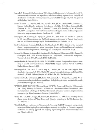 PAPER 2 123
Seaby, L.P., Refsgaard, J.C., Sonnenborg, T.O., Stisen, S., Christensen, J.H., Jensen, K.H., 2013.
Assessment of robustness and significance of climate change signals for an ensemble of
distribution-based scaled climate projections. Journal of Hydrology 486, 479-493. Journal
of Hydrology 486, 479-493.
Smith, P., Smith, J.U., Powlson, D.S., McGill, W.B., Arah, J.R.M., Chertov, O.G., Coleman, K.,
Franko, U., Frolking, S., Jenkinson, D.S., Jensen, L.S., Kelly, R.H., Klein-Gunnewiek, H.,
Komarov, A.S., Li, C., Molina, J.A.E., Mueller,T., Parton, W.J., Thornley, J.H.M., Whitmore,
A.P., 1997. A comparison of the performance of nine soil organic matter models using datasets
from seven long-term experiments, Geoderma 81, 153-225.
Søndergaard, M., Kronvang, B., Pejrup, M., Jensen, S.-., 2006. Water and weather in Denmark
in 100 years. Climate change and the Danish aquatic environment. In Danish: Vand og vejr
om 100 år - klimaforandringer og det danske vandmiljø. (In Danish). 144 p.
Stoll, S., Hendricks Franssen, H.J., Butts, M., Kinzelbach, W., 2011. Analysis of the impact of
climate change on groundwater related hydrological fluxes: A multi-model approach including
different downscaling methods, Hydrology and Earth System Sciences 15, 21-38.
Styczen, M., Hansen, S., Jensen, L.S., Svendsen, H., Abrahamsen, P., Boergesen, C.D., Thirup, C.,
Oestergaard, H.S., 2006. Standard Setup for the Daisy Model. Guidance and Background,
Version 1.2, April 2006, Denmark: DHI. (In Danish).
van der Linden, P., Mitchell, J.F.B., 2009. ENSEMBLES: climate change and its impacts: sum-
mary of research and results from the ENSEMBLES project. Technical Report, Met Office
Hadley Centre, Exeter, 1–160.
van Meijgaard, E., van Ulft, L.H., van de Berg, W.J., Bosveld, F.C., van den Hurk, B.J.J.M., Len-
derink, G., Siebesma, A.P., 2008. The KNMI regional atmospheric climate model RACMO,
version 2.1. KNMI Technical Report 302. KNMI, De Bilt, The Netherlands.
van Roosmalen, L., Christensen, J.H., Butts, M.B., Jensen, K.H., Refsgaard, J.C., 2010. An in-
tercomparison of regional climate model data for hydrological impact studies in Denmark,
Journal of Hydrology 380, 406-419.
WATECO, 2003. WATECO (Working Group 2.6 WATer Framework Directive ECOnomics),
2003. Policy Summary to Guidance Document No 1: Economics and the Environment – The
Implementation Challenge of the Water Framework Directive. Common implementation
strategy for the Water Framework Directive (2000/60/EC).
Wilby, R.L., Orr, H.G., Hedger, M., Forrow, D., Blackmore, M., 2006. Risks posed by climate
change to the delivery of Water Framework Directive objectives in the UK, Environ. Int.
32, 1043-1055.
Windolf, J., Blicher-Mathiesen, G., Carstensen, J., Kronvang, B., 2012. Changes in nitrogen loads
to estuaries following implementation of governmental action plans in Denmark: A paired
catchment and estuary approach for analysing regional responses, Environmental Science
and Policy 24, 24-33.
 