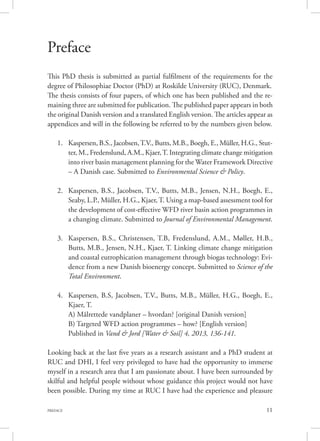 11PREFACE
Preface
This PhD thesis is submitted as partial fulfilment of the requirements for the
degree of Philosophiae Doctor (PhD) at Roskilde University (RUC), Denmark.
The thesis consists of four papers, of which one has been published and the re-
maining three are submitted for publication. The published paper appears in both
the original Danish version and a translated English version. The articles appear as
appendices and will in the following be referred to by the numbers given below.
1.	 Kaspersen, B.S., Jacobsen,T.V., Butts, M.B., Boegh, E., Müller, H.G., Stut-
ter, M., Fredenslund, A.M., Kjaer,T. Integrating climate change mitigation
into river basin management planning for the Water Framework Directive
– A Danish case. Submitted to Environmental Science & Policy.		
	
2.	 Kaspersen, B.S., Jacobsen, T.V., Butts, M.B., Jensen, N.H., Boegh, E.,
Seaby, L.P., Müller, H.G., Kjaer, T. Using a map-based assessment tool for
the development of cost-effective WFD river basin action programmes in
a changing climate. Submitted to Journal of Environmental Management.	
	
3.	 Kaspersen, B.S., Christensen, T.B, Fredenslund, A.M., Møller, H.B.,
Butts, M.B., Jensen, N.H., Kjaer, T. Linking climate change mitigation
and coastal eutrophication management through biogas technology: Evi-
dence from a new Danish bioenergy concept. Submitted to Science of the
Total Environment.								
	
4.	 Kaspersen, B.S, Jacobsen, T.V., Butts, M.B., Müller, H.G., Boegh, E.,
Kjaer, T. 									
A) Målrettede vandplaner – hvordan? [original Danish version]		
B) Targeted WFD action programmes – how? [English version] 		
Published in Vand & Jord [Water & Soil] 4, 2013, 136-141.
Looking back at the last five years as a research assistant and a PhD student at
RUC and DHI, I feel very privileged to have had the opportunity to immerse
myself in a research area that I am passionate about. I have been surrounded by
skilful and helpful people without whose guidance this project would not have
been possible. During my time at RUC I have had the experience and pleasure
 