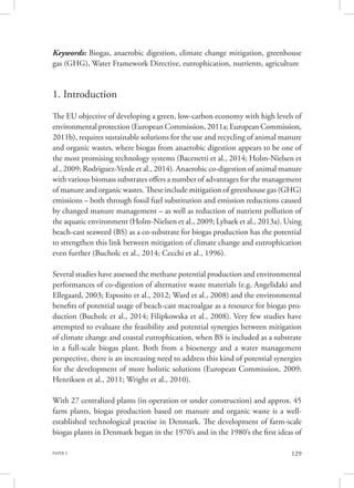 PAPER 3 129
Keywords: Biogas, anaerobic digestion, climate change mitigation, greenhouse
gas (GHG), Water Framework Directive, eutrophication, nutrients, agriculture
1. Introduction
The EU objective of developing a green, low-carbon economy with high levels of
environmental protection (European Commission, 2011a; European Commission,
2011b), requires sustainable solutions for the use and recycling of animal manure
and organic wastes, where biogas from anaerobic digestion appears to be one of
the most promising technology systems (Bacenetti et al., 2014; Holm-Nielsen et
al., 2009; Rodriguez-Verde et al., 2014). Anaerobic co-digestion of animal manure
with various biomass substrates offers a number of advantages for the management
of manure and organic wastes. These include mitigation of greenhouse gas (GHG)
emissions – both through fossil fuel substitution and emission reductions caused
by changed manure management – as well as reduction of nutrient pollution of
the aquatic environment (Holm-Nielsen et al., 2009; Lybaek et al., 2013a). Using
beach-cast seaweed (BS) as a co-substrate for biogas production has the potential
to strengthen this link between mitigation of climate change and eutrophication
even further (Bucholc et al., 2014; Cecchi et al., 1996).
Several studies have assessed the methane potential production and environmental
performances of co-digestion of alternative waste materials (e.g. Angelidaki and
Ellegaard, 2003; Esposito et al., 2012; Ward et al., 2008) and the environmental
benefits of potential usage of beach-cast macroalgae as a resource for biogas pro-
duction (Bucholc et al., 2014; Filipkowska et al., 2008). Very few studies have
attempted to evaluate the feasibility and potential synergies between mitigation
of climate change and coastal eutrophication, when BS is included as a substrate
in a full-scale biogas plant. Both from a bioenergy and a water management
perspective, there is an increasing need to address this kind of potential synergies
for the development of more holistic solutions (European Commission, 2009;
Henriksen et al., 2011; Wright et al., 2010).
With 27 centralized plants (in operation or under construction) and approx. 45
farm plants, biogas production based on manure and organic waste is a well-
established technological practise in Denmark. The development of farm-scale
biogas plants in Denmark began in the 1970’s and in the 1980’s the first ideas of
 