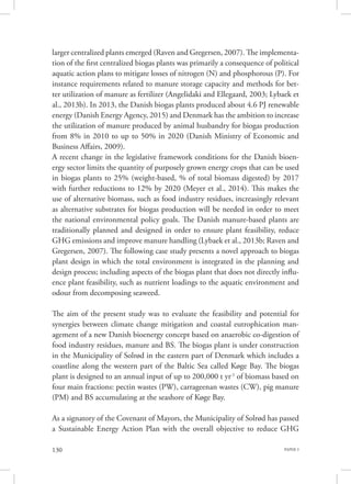 PAPER 3130
larger centralized plants emerged (Raven and Gregersen, 2007). The implementa-
tion of the first centralized biogas plants was primarily a consequence of political
aquatic action plans to mitigate losses of nitrogen (N) and phosphorous (P). For
instance requirements related to manure storage capacity and methods for bet-
ter utilization of manure as fertilizer (Angelidaki and Ellegaard, 2003; Lybaek et
al., 2013b). In 2013, the Danish biogas plants produced about 4.6 PJ renewable
energy (Danish Energy Agency, 2015) and Denmark has the ambition to increase
the utilization of manure produced by animal husbandry for biogas production
from 8% in 2010 to up to 50% in 2020 (Danish Ministry of Economic and
Business Affairs, 2009).
A recent change in the legislative framework conditions for the Danish bioen-
ergy sector limits the quantity of purposely grown energy crops that can be used
in biogas plants to 25% (weight-based, % of total biomass digested) by 2017
with further reductions to 12% by 2020 (Meyer et al., 2014). This makes the
use of alternative biomass, such as food industry residues, increasingly relevant
as alternative substrates for biogas production will be needed in order to meet
the national environmental policy goals. The Danish manure-based plants are
traditionally planned and designed in order to ensure plant feasibility, reduce
GHG emissions and improve manure handling (Lybaek et al., 2013b; Raven and
Gregersen, 2007). The following case study presents a novel approach to biogas
plant design in which the total environment is integrated in the planning and
design process; including aspects of the biogas plant that does not directly influ-
ence plant feasibility, such as nutrient loadings to the aquatic environment and
odour from decomposing seaweed.
The aim of the present study was to evaluate the feasibility and potential for
synergies between climate change mitigation and coastal eutrophication man-
agement of a new Danish bioenergy concept based on anaerobic co-digestion of
food industry residues, manure and BS. The biogas plant is under construction
in the Municipality of Solrød in the eastern part of Denmark which includes a
coastline along the western part of the Baltic Sea called Køge Bay. The biogas
plant is designed to an annual input of up to 200,000 t yr-1
of biomass based on
four main fractions: pectin wastes (PW), carrageenan wastes (CW), pig manure
(PM) and BS accumulating at the seashore of Køge Bay.
As a signatory of the Covenant of Mayors, the Municipality of Solrød has passed
a Sustainable Energy Action Plan with the overall objective to reduce GHG
 