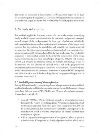 PAPER 3132
The results are considered in the context of GHG reduction targets set for 2025
for the municipality through the EU Covenant of Mayors initiative and nutrient
load reduction targets set by the first WFD RBMP for the Køge Bay River Basin.
2. Methods and materials
The methods applied in this study consist of a case study analysis quantifying
locally available organic materials suitable for anaerobic co-digestion, an experi-
mental analysis of the co-digestion of the four types of substrates individually
and a particular mixture, and an environmental assessment of the biogas plant
concept. For determining the availability and suitability of organic materials
for anaerobic digestion, mapping and quantification of relevant substrates (pre-
sented in section 2.1) were conducted for the case study area. This availability
assessment is the one that formed the basis for the construction of the biogas
plant, corresponding to a total annual input of approx. 155,000 t of biomass.
Section 2.2 presents the methods applied to examine potential gas yields for
the materials and mix of materials in batch tests as well as the gas production
under thermophilic and mesophilic conditions in reactor tests. The methods and
model simulations used for the impact assessment of potential GHG mitigation
and reduction of N and P loads to Køge Bay of the proposed biogas plant is
presented in section 2.3.
2.1. Availability assessment of biomass fractions
Among different ideas for counteracting climate change, eutrophication and foul-
smelling beaches due to BS in the case study area was the establishment of a biogas
plant. Four different wastes, PW, CW, PM and BS, were selected as co-substrates
(Fredenslund et al., 2012):
•	 Around 77,000 t of PW are produced annually at a food additive manu-
facturer in the vicinity of the biogas plant. Pectin is a food additive, which
in this case is extracted from citrus peels from juice production. PW can
be used as cattle feed, but transportation costs led to a net expense for the
manufacturer, which is why the company has an interest in other waste
management options.
•	 CW is a by-product from production of carrageenan, which as pectin is
a food additive. Carrageenan is a family of polysaccharides, which are ex-
 