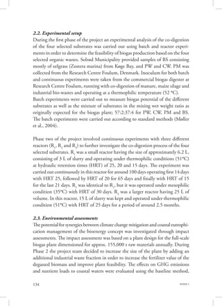 PAPER 3134
2.2. Experimental setup
During the first phase of the project an experimental analysis of the co-digestion
of the four selected substrates was carried out using batch and reactor experi-
ments in order to determine the feasibility of biogas production based on the four
selected organic wastes. Solrød Municipality provided samples of BS consisting
mostly of eelgrass (Zostera marina) from Køge Bay, and PW and CW. PM was
collected from the Research Centre Foulum, Denmark. Inoculum for both batch
and continuous experiments were taken from the commercial biogas digester at
Research Centre Foulum, running with co-digestion of manure, maize silage and
industrial bio-wastes and operating at a thermophilic temperature (52 °C).
Batch experiments were carried out to measure biogas potential of the different
substrates as well as the mixture of substrates in the mixing wet weight ratio as
originally expected for the biogas plant; 57:2:37:4 for PW, CW, PM and BS.
The batch experiments were carried out according to standard methods (Møller
et al., 2004).
Phase two of the project involved continuous experiments with three different
reactors (R1
, R2
and R3
) to further investigate the co-digestion process of the four
selected substrates. R1
was a small reactor having the size of approximately 6.2 L,
consisting of 3 L of slurry and operating under thermophilic conditions (51°C)
at hydraulic retention times (HRT) of 25, 20 and 15 days. The experiment was
carried out continuously in this reactor for around 100 days operating first 14 days
with HRT 25, followed by HRT of 20 for 65 days and finally with HRT of 15
for the last 21 days. R2
was identical to R1
, but it was operated under mesophilic
condition (35°C) with HRT of 30 days. R3
was a larger reactor having 25 L of
volume. In this reactor, 15 L of slurry was kept and operated under thermophilic
condition (51°C) with HRT of 25 days for a period of around 2.5 months.
2.3. Environmental assessments
The potential for synergies between climate change mitigation and coastal eutrophi-
cation management of the bioenergy concept was investigated through impact
assessments. The impact assessment was based on a plant design for the full-scale
biogas plant dimensioned for approx. 155,000 t raw materials annually. During
Phase 2 the project team decided to increase the size of the plant by adding an
additional industrial waste fraction in order to increase the fertilizer value of the
degassed biomass and improve plant feasibility. The effects on GHG emissions
and nutrient loads to coastal waters were evaluated using the baseline method,
 