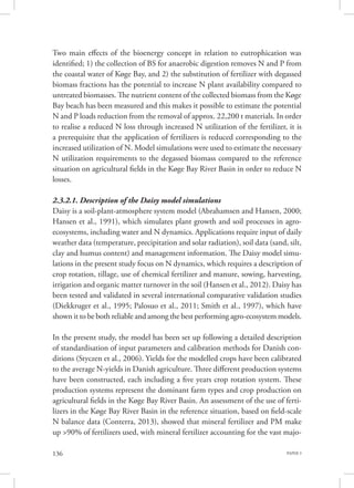 PAPER 3136
Two main effects of the bioenergy concept in relation to eutrophication was
identified; 1) the collection of BS for anaerobic digestion removes N and P from
the coastal water of Køge Bay, and 2) the substitution of fertilizer with degassed
biomass fractions has the potential to increase N plant availability compared to
untreated biomasses. The nutrient content of the collected biomass from the Køge
Bay beach has been measured and this makes it possible to estimate the potential
N and P loads reduction from the removal of approx. 22,200 t materials. In order
to realise a reduced N loss through increased N utilization of the fertilizer, it is
a prerequisite that the application of fertilizers is reduced corresponding to the
increased utilization of N. Model simulations were used to estimate the necessary
N utilization requirements to the degassed biomass compared to the reference
situation on agricultural fields in the Køge Bay River Basin in order to reduce N
losses.
2.3.2.1. Description of the Daisy model simulations
Daisy is a soil-plant-atmosphere system model (Abrahamsen and Hansen, 2000;
Hansen et al., 1991), which simulates plant growth and soil processes in agro-
ecosystems, including water and N dynamics. Applications require input of daily
weather data (temperature, precipitation and solar radiation), soil data (sand, silt,
clay and humus content) and management information. The Daisy model simu-
lations in the present study focus on N dynamics, which requires a description of
crop rotation, tillage, use of chemical fertilizer and manure, sowing, harvesting,
irrigation and organic matter turnover in the soil (Hansen et al., 2012). Daisy has
been tested and validated in several international comparative validation studies
(Diekkruger et al., 1995; Palosuo et al., 2011; Smith et al., 1997), which have
shown it to be both reliable and among the best performing agro-ecosystem models.
In the present study, the model has been set up following a detailed description
of standardisation of input parameters and calibration methods for Danish con-
ditions (Styczen et al., 2006). Yields for the modelled crops have been calibrated
to the average N-yields in Danish agriculture. Three different production systems
have been constructed, each including a five years crop rotation system. These
production systems represent the dominant farm types and crop production on
agricultural fields in the Køge Bay River Basin. An assessment of the use of ferti-
lizers in the Køge Bay River Basin in the reference situation, based on field-scale
N balance data (Conterra, 2013), showed that mineral fertilizer and PM make
up >90% of fertilizers used, with mineral fertilizer accounting for the vast majo-
 