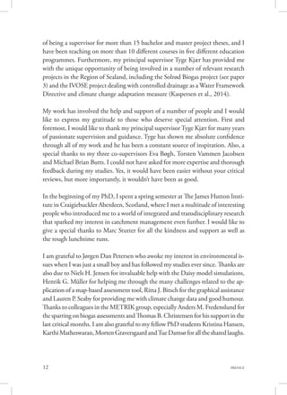 12 PREFACE
of being a supervisor for more than 15 bachelor and master project theses, and I
have been teaching on more than 10 different courses in five different education
programmes. Furthermore, my principal supervisor Tyge Kjær has provided me
with the unique opportunity of being involved in a number of relevant research
projects in the Region of Sealand, including the Solrød Biogas project (see paper
3) and the IVOSE project dealing with controlled drainage as a Water Framework
Directive and climate change adaptation measure (Kaspersen et al., 2014).
My work has involved the help and support of a number of people and I would
like to express my gratitude to those who deserve special attention. First and
foremost, I would like to thank my principal supervisor Tyge Kjær for many years
of passionate supervision and guidance. Tyge has shown me absolute confidence
through all of my work and he has been a constant source of inspiration. Also, a
special thanks to my three co-supervisors Eva Bøgh, Torsten Vammen Jacobsen
and Michael Brian Butts. I could not have asked for more expertise and thorough
feedback during my studies. Yes, it would have been easier without your critical
reviews, but more importantly, it wouldn’t have been as good.
In the beginning of my PhD, I spent a spring semester at The James Hutton Insti-
tute in Craigiebuckler Aberdeen, Scotland, where I met a multitude of interesting
people who introduced me to a world of integrated and transdisciplinary research
that sparked my interest in catchment management even further. I would like to
give a special thanks to Marc Stutter for all the kindness and support as well as
the tough lunchtime runs.
I am grateful to Jørgen Dan Petersen who awoke my interest in environmental is-
sues when I was just a small boy and has followed my studies ever since. Thanks are
also due to Niels H. Jensen for invaluable help with the Daisy model simulations,
Henrik G. Müller for helping me through the many challenges related to the ap-
plication of a map-based assessment tool, Ritta J. Bitsch for the graphical assistance
and Lauren P. Seaby for providing me with climate change data and good humour.
Thanks to colleagues in the METRIK group, especially Anders M. Fredenslund for
the sparring on biogas assessments and Thomas B. Christensen for his support in the
last critical months. I am also grateful to my fellow PhD students Kristina Hansen,
KarthiMatheswaran,MortenGraversgaardandTueDamsøforallthesharedlaughs.
 
