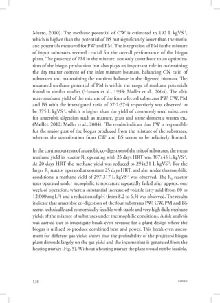 PAPER 3138
Murto, 2010). The methane potential of CW is estimated to 192 L kgVS-1
,
which is higher than the potential of BS but significantly lower than the meth-
ane potentials measured for PW and PM. The integration of PM in the mixture
of input substrates seemed crucial for the overall performance of the biogas
plant. The presence of PM in the mixture, not only contribute to an optimiza-
tion of the biogas production but also plays an important role in maintaining
the dry matter content of the inlet mixture biomass, balancing CN ratio of
substrates and maintaining the nutrient balance in the digested biomass. The
measured methane potential of PM is within the range of methane potentials
found in similar studies (Hansen et al., 1998; Møller et al., 2004). The ulti-
mate methane yield of the mixture of the four selected substrates PW, CW, PM
and BS with the investigated ratio of 57:2:37:4 respectively was observed to
be 375 L kgVS-1
, which is higher than the yield of commonly used substrates
for anaerobic digestion such as manure, grass and some domestic wastes etc.
(Møller, 2012; Møller et al., 2004). The results indicate that PW is responsible
for the major part of the biogas produced from the mixture of the substrates,
whereas the contribution from CW and BS seems to be relatively limited.
In the continuous tests of anaerobic co-digestion of the mix of substrates, the mean
methane yield in reactor R1
operating with 25 days HRT was 307±45 L kgVS-1
.
At 20 days HRT the methane yield was reduced to 294±31 L kgVS-1
. For the
larger R3
reactor operated at constant 25 days HRT, and also under thermophilic
conditions, a methane yield of 297-317 L kgVS-1
was observed. The R2
reactor
tests operated under mesophilic temperature repeatedly failed after approx. one
week of operation, where a substantial increase of volatile fatty acid (from 60 to
12,000 mg L-1
) and a reduction of pH (from 8.2 to 6.5) was observed. The results
indicate that anaerobic co-digestion of the four substrates PW, CW, PM and BS
seems technically and economically feasible with stable and very high daily methane
yields of the mixture of substrates under thermophilic conditions. A risk analysis
was carried out to investigate break-even revenue for a plant design where the
biogas is utilized to produce combined heat and power. This break-even assess-
ment for different gas yields shows that the profitability of the projected biogas
plant depends largely on the gas yield and the income that is generated from the
heating market (Fig. 5). Without a heating market the plant would not be feasible.
 