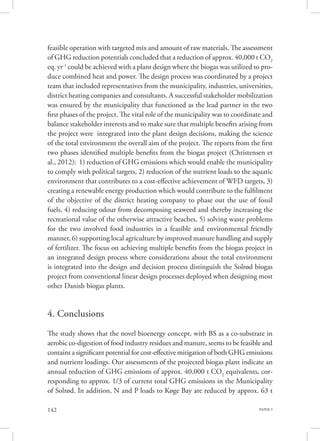 PAPER 3142
feasible operation with targeted mix and amount of raw materials. The assessment
of GHG reduction potentials concluded that a reduction of approx. 40,000 t CO2
eq. yr-1
could be achieved with a plant design where the biogas was utilized to pro-
duce combined heat and power. The design process was coordinated by a project
team that included representatives from the municipality, industries, universities,
district heating companies and consultants. A successful stakeholder mobilization
was ensured by the municipality that functioned as the lead partner in the two
first phases of the project. The vital role of the municipality was to coordinate and
balance stakeholder interests and to make sure that multiple benefits arising from
the project were  integrated into the plant design decisions, making the science
of the total environment the overall aim of the project. The reports from the first
two phases identified multiple benefits from the biogas project (Christensen et
al., 2012): 1) reduction of GHG emissions which would enable the municipality
to comply with political targets, 2) reduction of the nutrient loads to the aquatic
environment that contributes to a cost-effective achievement of WFD targets, 3)
creating a renewable energy production which would contribute to the fulfilment
of the objective of the district heating company to phase out the use of fossil
fuels, 4) reducing odour from decomposing seaweed and thereby increasing the
recreational value of the otherwise attractive beaches, 5) solving waste problems
for the two involved food industries in a feasible and environmental friendly
manner, 6) supporting local agriculture by improved manure handling and supply
of fertilizer. The focus on achieving multiple benefits from the biogas project in
an integrated design process where considerations about the total environment
is integrated into the design and decision process distinguish the Solrød biogas
project from conventional linear design processes deployed when designing most
other Danish biogas plants.
4. Conclusions
The study shows that the novel bioenergy concept, with BS as a co-substrate in
aerobic co-digestion of food industry residues and manure, seems to be feasible and
contains a significant potential for cost-effective mitigation of both GHG emissions
and nutrient loadings. Our assessments of the projected biogas plant indicate an
annual reduction of GHG emissions of approx. 40,000 t CO2
equivalents, cor-
responding to approx. 1/3 of current total GHG emissions in the Municipality
of Solrød. In addition, N and P loads to Køge Bay are reduced by approx. 63 t
 