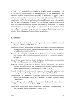 PAPER 3 143
yr-1
and 9 t yr-1
, respectively, contributing to the achievement of more than 70%
of the nutrient reduction target set for Køge Bay in the first WFD RBMP. The
estimated nutrient load reductions are related to the removal of approx. 22,000
t beach-cast seaweed yr-1
. Daisy model simulations indicate that an N utilization
requirement of 85% for the application of degassed biomass to agricultural fields
has the potential to reduce N runoff compared to the present application of
both mineral fertilizer and PM without compromising crop yields. The research
demonstrates how an integrated planning process where considerations about
the total environment are integrated into the design and decision processes can
support the development of holistic bioenergy solutions.
References
Abrahamsen P, Hansen S. Daisy: An open soil-crop-atmosphere system model. Environmental
Modelling and Software 2000;15:313-30.
Angelidaki I, Ellegaard L. Codigestion of manure and organic wastes in centralized biogas plants:
Status and future trends. Applied Biochemistry and Biotechnology - Part A Enzyme Engineer-
ing and Biotechnology 2003;109:95-105.
Bacenetti J, Fusi A, Negri M, Guidetti R, Fiala M. Environmental assessment of two different
crop systems in terms of biomethane potential production. Sci Total Environ 2014;466-
467:1066-77.
Bafrani MP. Citrus waste biorefinery: Process development, simulation and economic analysis.
PhD thesis. Chalmers University of Technology 2010.
Bucholc K, Szymczak-Zyla M, Lubecki L, Zamojska A, Hapter P, Tjernström E et al. Nutrient
content in macrophyta collected from southern Baltic Sea beaches in relation to eutrophica-
tion and biogas production. Sci Total Environ 2014;473-474:298-307.
Cecchi F, Pavan P, Mata-Alvarez J. Anaerobic co-digestion of sewage sludge: Application to the
macroalgae from the Venice lagoon. Resour Conserv Recycling 1996;17:57-66.
Christensen TB, Kjær T, Fredenslund AM, Lybæk R. Economic and environmental assessment
of biogas. Proceedings of the 20th EU BC&E. Florence: ETA-Florence Renewable Energies.
P. 661-668. 2012.
Conterra. Nitrogen balance at field scale; documentation. In Danish: N-balance på mark-
blokniveau; dokumentation. (In Danish). 2013.
Danish Energy Agency. Energy Statistics 2013, Danish Energy Agency, Danish Ministry of Cli-
mate, Energy and Building, Copenhagen, Denmark. 2015.
 