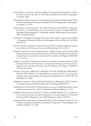 PAPER 3144
Danish Ministry of Economic and Business Affairs. Green growth political agreement. In Dan-
ish: Aftale om Grøn Vækst. June 16, 2009. Økonomi og Erhvervsministeriet, Copenhagen.
(In Danish). 2009.
Danish Ministry of the Environment. Environmental impact assessment of biogas projects - GHG.
In Danish: Vurdering af Virkningerne på Miljøet (VVM) for biogasprojekter - drivhusgasser.
(In Danish). 6 p. 2014a.
Danish Ministry of the Environment. River Basin Management Plan 2009-2015. Koege Bay.
River Basin 2.4. Danish Ministry of the Environment. In Danish: Vandplan 2009-2015.
Køge Bugt. Hovedvandopland 2.4. Vanddistrikt: Sjælland, Miljøministeriet, Naturstyrelsen.
286 p. (In Danish). 2014b.
Diekkruger B, Sondgerath D, Kersebaum KC, Mcvoy CW. Validity of Agroecosystem Models
- a Comparison of Results of Different Models Applied to the Same Data Set. Ecol Model
1995;81:3-29.
Esposito G, Frunzo L, Giordano A, Liotta F, Panico A, Pirozzi F. Anaerobic co-digestion of organic
wastes. Reviews in Environmental Science and Biotechnology 2012;11:325-41.
European Commission. A resource-efficient Europe – Flagship initiative under the Europe 2020
Strategy. Communication from the Commission to the European Parliament, the Council, the
European Economic and Social Committee and the Committee of the Regions. COM(2011)
21. 17 p. 2011a.
European Commission. A Roadmap for moving to a competitive low carbon economy in 2050.
Communication from the Commission to the European Parliament, the Council, the Eu-
ropean Economic and Social Committee and the Committee of the Regions. COM(2011)
112 final. 16 p. 2011b.
European Commission. DIRECTIVE 2009/28/EC OF THE EUROPEAN PARLIAMENT
AND OF THE COUNCIL of 23 April 2009 on the promotion of the use of energy from
renewable sources and amending and subsequently repealing Directives 2001/77/EC and
2003/30/EC, EC. 2009.
Filipkowska A, Lubecki L, Szymczak-Zyla M, Kowalewska G, Zbikowski R, Szefer P. Utilisation
of macroalgae from the Sopot beach (Baltic Sea). Oceanologia 2008;50:255-73.
Fredenslund AM, Christensen TB. Utilizing local bio-resources in Solrød Municipality. Energy
and Environment. Journal no. 2/2012. Danish Board of District Heating. 3 p. 2012.
Fredenslund AM, Christensen TB, Kjaer T, Danielsen S, Møller HB, Kjaer LL et al. Utilisation
of cast seaweed and waste from pectin production for anaerobic digestion. In Thirteenth
International Waste Management and Landfill Symposium. Sardinia. Italy 2011.
Fredenslund AM, Gudmundsson E, Møller HB, Fafner K, Hjort-Gregersen K, Kjaer LL et al.
Udnyttelse af tang og restprodukter til produktion af biogas: Fase 1: Forundersøgelse. Mu-
nicipality of Solroed. 77 p. 2010.
 