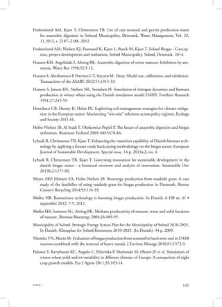PAPER 3 145
Fredenslund AM, Kjaer T, Christensen TB. Use of cast seaweed and pectin production waste
for anaerobic digestion in Solroed Municipality, Denmark. Waste Management, Vol. 32,
11.2012, s. 2187–2188. 2012.
Fredenslund AM, Nielsen KJ, Paamand K, Kjaer L, Busck M, Kjaer T. Solrød Biogas - Concep-
tion, project development and realisation, Solrød Municipality, Solrød, Denmark. 2014.
Hansen KH, Angelidaki I, Ahring BK. Anaerobic digestion of swine manure: Inhibition by am-
monia. Water Res 1998;32:5-12.
Hansen S, Abrahamsen P, Petersen CT, Styczen M. Daisy: Model use, calibration, and validation.
Transactions of the ASABE 2012;55:1315-33.
Hansen S, Jensen HE, Nielsen NE, Svendsen H. Simulation of nitrogen dynamics and biomass
production in winter wheat using the Danish simulation model DAISY. Fertilizer Research
1991;27:245-59.
Henriksen CB, Hussey K, Holm PE. Exploiting soil-management strategies for climate mitiga-
tion in the European union: Maximizing “win-win” solutions across policy regimes. Ecology
and Society 2011;16.
Holm-Nielsen JB, Al Seadi T, Oleskowicz-Popiel P. The future of anaerobic digestion and biogas
utilization. Bioresour Technol 2009;100:5478-84.
Lybaek R, Christensen TB, Kjaer T. Enhancing the transition capability of Danish biomass tech-
nology by applying a futures study backcasting methodology on the biogas sector. European
Journal of Sustainable Development. Special issue. 14 p. 2013a;2, no. 4.
Lybaek R, Christensen TB, Kjaer T. Governing innovation for sustainable development in the
danish biogas sector - a historical overview and analysis of innovation. Sustainable Dev
2013b;21:171-82.
Meyer AKP, Ehimen EA, Holm-Nielsen JB. Bioenergy production from roadside grass: A case
study of the feasibility of using roadside grass for biogas production in Denmark. Resour
Conserv Recycling 2014;93:124-33.
Møller HB. Renescience technology is boosting biogas production. In Danish. 6 FiB nr. 41 •
september 2012, 7-9. 2012.
Møller HB, Sommer SG, Ahring BK. Methane productivity of manure, straw and solid fractions
of manure. Biomass Bioenergy 2004;26:485-95.
Municipality of Solrød. Strategic Energy Action Plan for the Municipality of Solrød 2010-2025.
In Danish: Klimaplan for Solrød Kommune 2010-2025. (In Danish). 44 p. 2009.
Nkemka VN, Murto M. Evaluation of biogas production from seaweed in batch tests and in UASB
reactors combined with the removal of heavy metals. J Environ Manage 2010;91:1573-9.
Palosuo T, Kersebaum KC, Angulo C, Hlavinka P, Moriondo M, Olesen JE et al. Simulation of
winter wheat yield and its variability in different climates of Europe: A comparison of eight
crop growth models. Eur J Agron 2011;35:103-14.
 