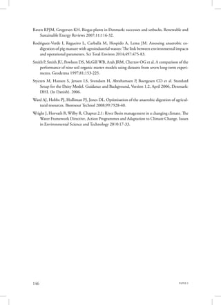 PAPER 3146
Raven RPJM, Gregersen KH. Biogas plants in Denmark: successes and setbacks. Renewable and
Sustainable Energy Reviews 2007;11:116-32.
Rodriguez-Verde I, Regueiro L, Carballa M, Hospido A, Lema JM. Assessing anaerobic co-
digestion of pig manure with agroindustrial wastes: The link between environmental impacts
and operational parameters. Sci Total Environ 2014;497:475-83.
Smith P, Smith JU, Powlson DS, McGill WB, Arah JRM, Chertov OG et al. A comparison of the
performance of nine soil organic matter models using datasets from seven long-term experi-
ments. Geoderma 1997;81:153-225.
Styczen M, Hansen S, Jensen LS, Svendsen H, Abrahamsen P, Boergesen CD et al. Standard
Setup for the Daisy Model. Guidance and Background, Version 1.2, April 2006, Denmark:
DHI. (In Danish). 2006.
Ward AJ, Hobbs PJ, Holliman PJ, Jones DL. Optimisation of the anaerobic digestion of agricul-
tural resources. Bioresour Technol 2008;99:7928-40.
Wright J, Horvath B, Wilby R. Chapter 2.1: River Basin management in a changing climate. The
Water Framework Directive, Action Programmes and Adaptation to Climate Change. Issues
in Environmental Science and Technology 2010:17-33.
 
 