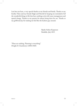 13PREFACE
Last but not least, a very special thanks to my friends and family. Thanks to my
brother Theis and my friends Høgh and Henrik for keeping me reminded of all
the wonderful things in life that have nothing to do with water management and
spatial change. Thanks to my parents for always being there for me. Thanks to
my girlfriend Joy for making me feel like the luckiest guy around.
	
			 Bjarke Stoltze Kaspersen
			 Roskilde, July 2015
“Plans are nothing. Planning is everything”
Dwight D. Eisenhower (1890-1969)
 