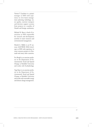 PAPER 4. TARGETED WFD ACTION PROGRAMMES – HOW? [ENGLISH VERSION] 165
11
Torsten V. Jacobsen is a project
manager at DHI with expe-
rience in river basin manage-
ment planning, hydrology, wa-
ter quality, nutrient transport
and decision support systems
from projects in a number of
Danish and foreign catchments.
Michael B. Butts is head of in-
novation at DHI responsible
for research and development
activities in water resources and
environmental management.
Henrik G. Müller is an IT sys-
tems (GIS/WEB /DSS) devel-
oper at DHI with experience in
water resources projects in Den-
mark and many other countries.
Eva Boegh is an associate profes-
sor in the Department of En-
vironmental, Social and Spatial
Change at Roskilde University
and works with Ecohydrology.
Tyge Kjaer is an associate profes-
sor in the Department of En-
vironmental, Social and Spatial
Change at Roskilde University
and works with renewable energy
and climate change management.
 