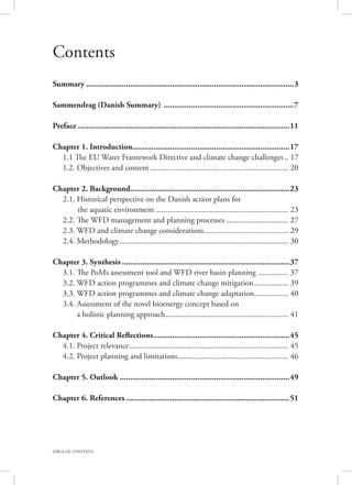 TABLE OF CONTENTS
Contents
Summary....................................................................................................3
Sammendrag (Danish Summary) ...............................................................7
Preface......................................................................................................11
Chapter 1. Introduction...........................................................................17
	 1.1 The EU Water Framework Directive and climate change challenges... 17
	 1.2. Objectives and content...................................................................... 20
Chapter 2. Background.............................................................................23
	 2.1. Historical perspective on the Danish action plans for
		 the aquatic environment................................................................... 23
	 2.2. The WFD management and planning processes................................ 27
	 2.3. WFD and climate change considerations........................................... 29
	 2.4. Methodology..................................................................................... 30
Chapter 3. Synthesis.................................................................................37
	 3.1. The PoMs assessment tool and WFD river basin planning ................ 37
	 3.2. WFD action programmes and climate change mitigation.................. 39
	 3.3. WFD action programmes and climate change adaptation.................. 40
	 3.4. Assessment of the novel bioenergy concept based on
	 a holistic planning approach.............................................................. 41
Chapter 4. Critical Reflections..................................................................45
	 4.1. Project relevance................................................................................ 45
	 4.2. Project planning and limitations........................................................ 46
Chapter 5. Outlook..................................................................................49
Chapter 6. References...............................................................................51
 