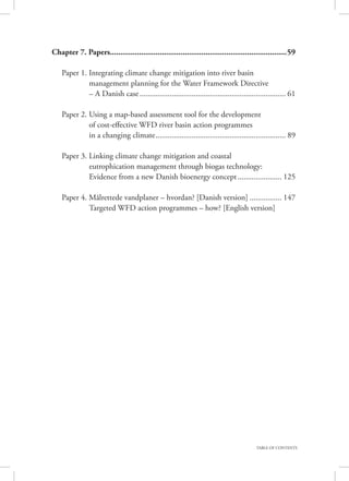 TABLE OF CONTENTS
Chapter 7. Papers.....................................................................................59
	
	 Paper 1. Integrating climate change mitigation into river basin
			 management planning for the Water Framework Directive
			 – A Danish case.......................................................................... 61
	 Paper 2. Using a map-based assessment tool for the development
			 of cost-effective WFD river basin action programmes
			 in a changing climate.................................................................. 89
	 Paper 3. Linking climate change mitigation and coastal
			 eutrophication management through biogas technology:
			 Evidence from a new Danish bioenergy concept....................... 125
	 Paper 4. Målrettede vandplaner – hvordan? [Danish version]................. 147
			 Targeted WFD action programmes – how? [English version]
 