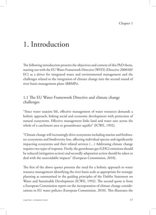 17CHAPTER 1. INTRODUCTION
Chapter 1
1. Introduction
The following introduction presents the objectives and content of this PhD thesis,
starting out with the EU Water Framework Directive (WFD) (Directive 2000/60/
EC) as a driver for integrated water and environmental management and the
challenges related to the integration of climate change into the second round of
river basin management plans (RBMPs).
1.1 The EU Water Framework Directive and climate change
challenges
“Since water sustains life, effective management of water resources demands a
holistic approach, linking social and economic development with protection of
natural ecosystems. Effective management links land and water uses across the
whole of a catchment area or groundwater aquifer” (ICWE, 1992).
“Climate change will increasingly drive ecosystems including marine and freshwa-
ter ecosystems and biodiversity loss, affecting individual species and significantly
impacting ecosystems and their related services (…) Addressing climate change
requires two types of response. Firstly, the greenhouse gas (GHG) emissions should
be reduced (mitigation action) and secondly adaptation action should be taken to
deal with the unavoidable impacts” (European Commission, 2010).
The first of the above quotes presents the need for a holistic approach to water
resource management identifying the river basin scale as appropriate for strategic
planning as summarised in the guiding principles of the Dublin Statement on
Water and Sustainable Development (ICWE, 1992). The second quote is from
a European Commission report on the incorporation of climate change conside-
rations in EU water policies (European Commission, 2010). This illustrates the
 