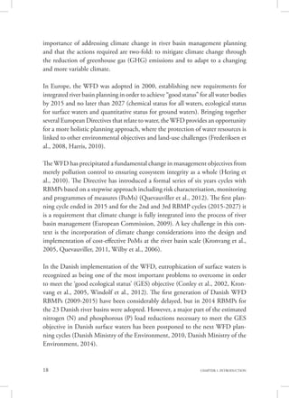 18 CHAPTER 1. INTRODUCTION
importance of addressing climate change in river basin management planning
and that the actions required are two-fold: to mitigate climate change through
the reduction of greenhouse gas (GHG) emissions and to adapt to a changing
and more variable climate.
In Europe, the WFD was adopted in 2000, establishing new requirements for
integrated river basin planning in order to achieve “good status” for all water bodies
by 2015 and no later than 2027 (chemical status for all waters, ecological status
for surface waters and quantitative status for ground waters). Bringing together
several European Directives that relate to water, the WFD provides an opportunity
for a more holistic planning approach, where the protection of water resources is
linked to other environmental objectives and land-use challenges (Frederiksen et
al., 2008, Harris, 2010).
The WFD has precipitated a fundamental change in management objectives from
merely pollution control to ensuring ecosystem integrity as a whole (Hering et
al., 2010). The Directive has introduced a formal series of six years cycles with
RBMPs based on a stepwise approach including risk characterisation, monitoring
and programmes of measures (PoMs) (Quevauviller et al., 2012). The first plan-
ning cycle ended in 2015 and for the 2nd and 3rd RBMP cycles (2015-2027) it
is a requirement that climate change is fully integrated into the process of river
basin management (European Commission, 2009). A key challenge in this con-
text is the incorporation of climate change considerations into the design and
implementation of cost-effective PoMs at the river basin scale (Kronvang et al.,
2005, Quevauviller, 2011, Wilby et al., 2006).
In the Danish implementation of the WFD, eutrophication of surface waters is
recognized as being one of the most important problems to overcome in order
to meet the ‘good ecological status’ (GES) objective (Conley et al., 2002, Kron-
vang et al., 2005, Windolf et al., 2012). The first generation of Danish WFD
RBMPs (2009-2015) have been considerably delayed, but in 2014 RBMPs for
the 23 Danish river basins were adopted. However, a major part of the estimated
nitrogen (N) and phosphorous (P) load reductions necessary to meet the GES
objective in Danish surface waters has been postponed to the next WFD plan-
ning cycles (Danish Ministry of the Environment, 2010, Danish Ministry of the
Environment, 2014).
 